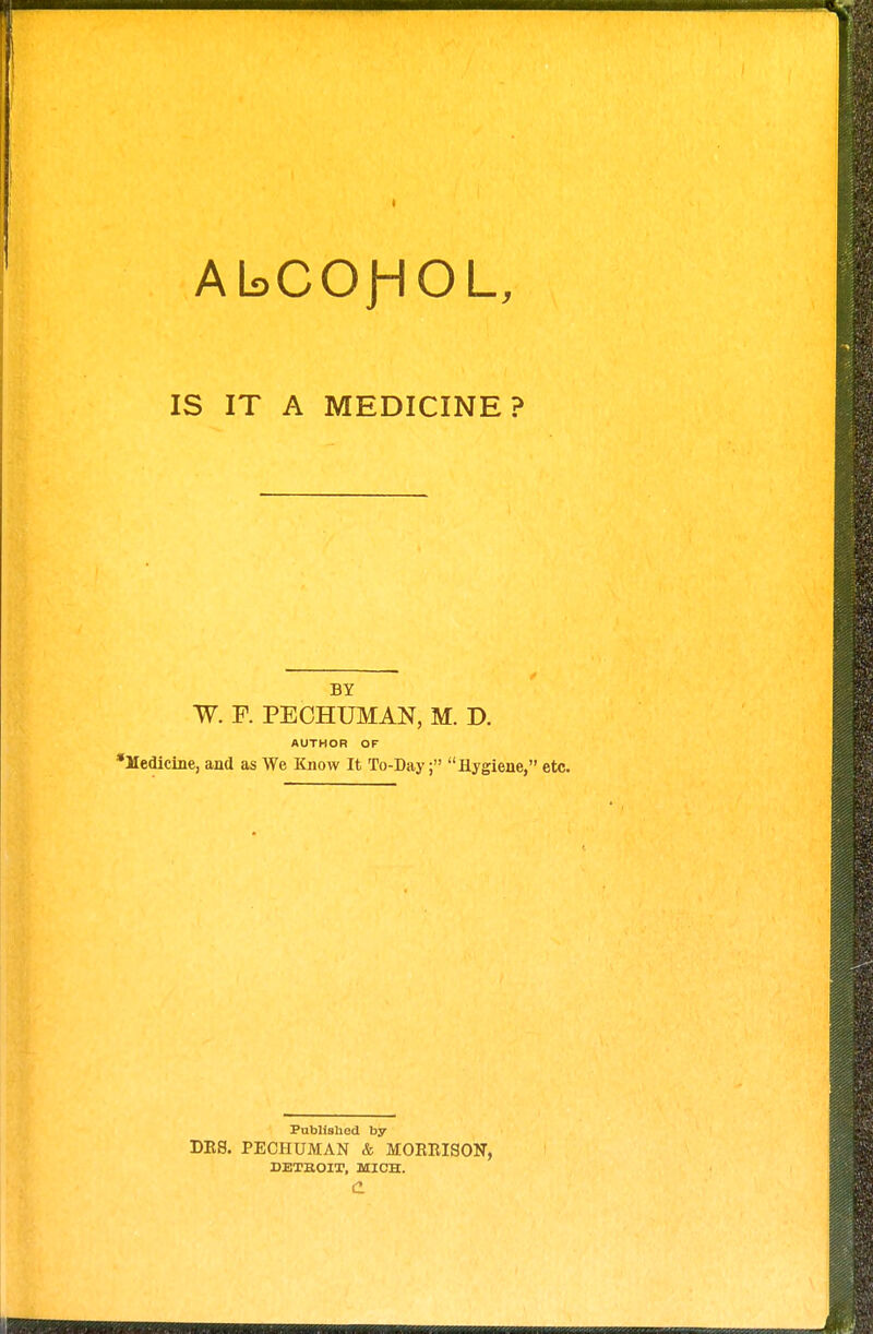 AbCOJHOL, IS IT A MEDICINE? BY W. F. PE CHUM AN, M. D. AUTHOR OF *Medicine, and as We Know It To-Day; Hygiene, etc. Published by DRS. PECHUMAN & MOEEISON, DETBOIT, MICH. c