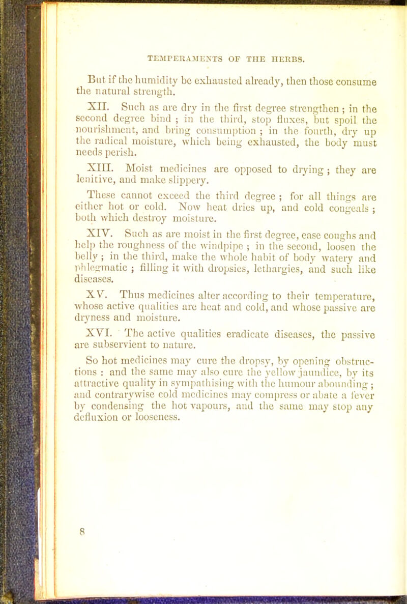 But if the humidity be exhausted already, then those consume the natural strength. XII. Such as are dry in the first degree strengthen ; in the second degree bind ; in the third, stop fluxes, but spoil the nourishment, and bring consumption ; in the fourth, dry up the radical moisture, which being exhausted, the body must needs perish. XIII. Moist medicines arc opposed to drying; they are lenitive, and make slippery. These cannot exceed the third degree ; for all things are either hot or cold. Now heat dries up, and cold congeals ; both which destroy moisture. XIV. Such as are moist in the first degree, ease coughs and help the roughness of the windpipe ; in the second, loosen the belly ; in the third, make the whole habit of body watery and phlegmatic ; filling it with dropsies, lethargies, and such like diseases. XV. Thus medicines alter according to their temperature, whose active qualities are heat and cold, and whose passive are dryness and moisture. XVI. The active qualities eradicate diseases, the passive are subservient to nature. So hot medicines may cure the dropsy, by opening obstruc- tions : and the same may also cure the yellow/jaundice, by its attractive quality in sympathising with the humour abounding ; and contrarywise cold medicines ma}' compress or abate a fever by condensing the hot vapours, and the same may stop any defluxion or looseness.