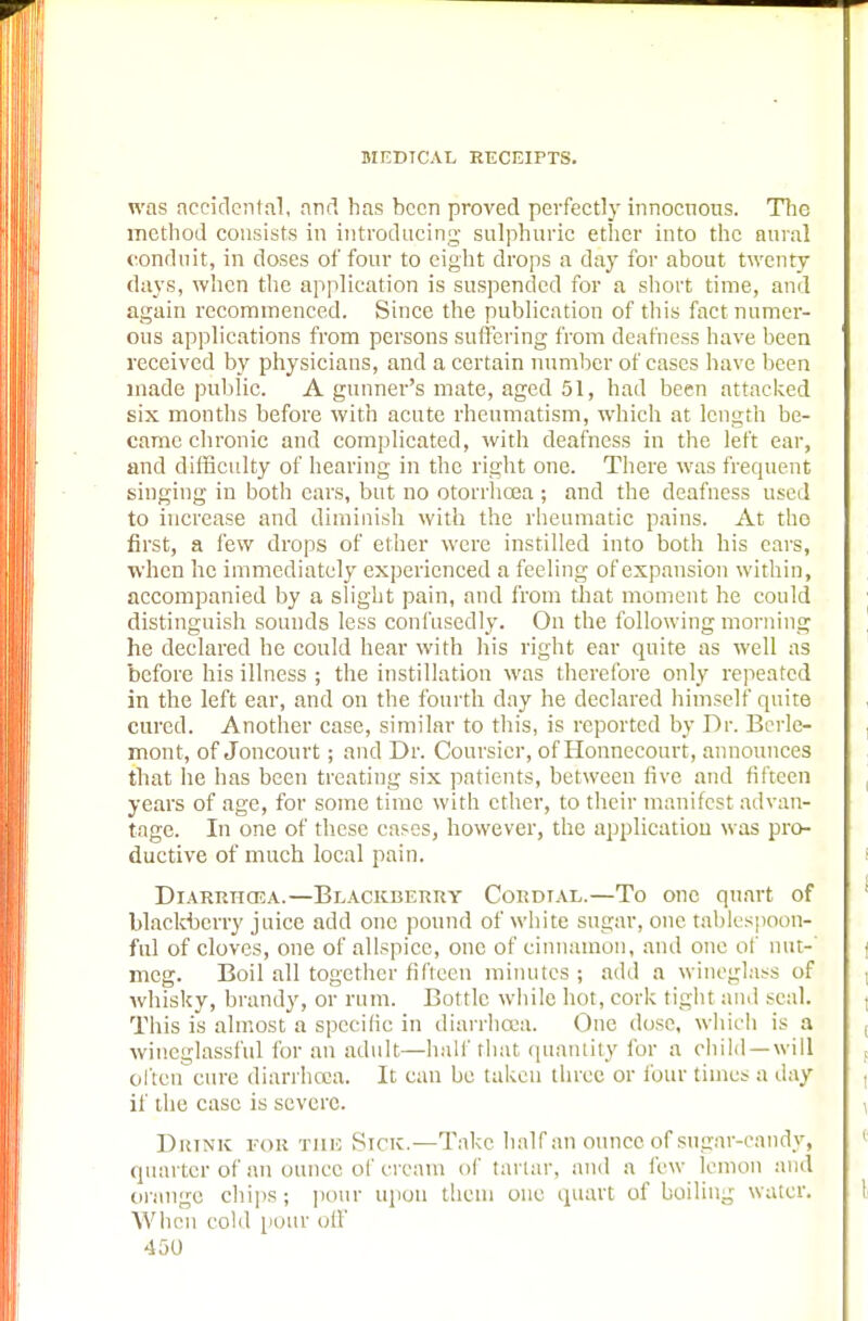 was accidental, and has been proved perfectly innocuous. The method consists in introducing' sulphuric ether into the aural conduit, in doses of four to eight drops a day for about twenty days, when the application is suspended for a short time, and again recommenced. Since the publication of this fact numer- ous applications from persons suffering from deafness have been received by physicians, and a certain number of cases have been made public. A gunner's mate, aged 51, had been attacked six months before with acute rheumatism, which at length be- came chronic and complicated, with deafness in the left ear, and difficulty of hearing in the right one. There was frequent singing in both ears, but no otorrhcea; and the deafness used to increase and diminish with the rheumatic pains. At the first, a few drops of ether were instilled into both his cars, when he immediately experienced a feeling of expansion within, accompanied by a slight pain, and from that moment he could distinguish sounds less confusedly. On the following morning he declared he could hear with his right ear quite as well as before his illness ; the instillation was therefore only repeated in the left ear, and on the fourth day he declared himself quite cured. Another case, similar to this, is reported by Dr. Berlc- mont, of Joncourt; and Dr. Coursicr, of Honnecourt, announces that he has been treating six patients, between live and fifteen years of age, for some time with ether, to their manifest advan- tage. In one of these cases, however, the application was pro- ductive of much local pain. Diarrhoea.—Blackberry Cordial.—To one quart of blackberry juice add one pound of white sugar, one tablespoon- ful of cloves, one of allspice, one of cinnamon, and one of nut- meg. Boil all together fifteen minutes ; add a wineglass of whisky, brandy, or rum. Bottle while hot, cork tight and seal. This is almost a specific in diarrhoea. One dose, which is a wineglassful for an adult—half that quantity for a child—will often cure diarrhoea. It can be taken three or lour times a day if the case is severe. Drink for the Sine.—Take half an ounce of sugar-candy, quarter of an ounce of cream of tartar, and a few lemon and orange chips; pour upon them one quart of boiling water. When eolil pour oil'