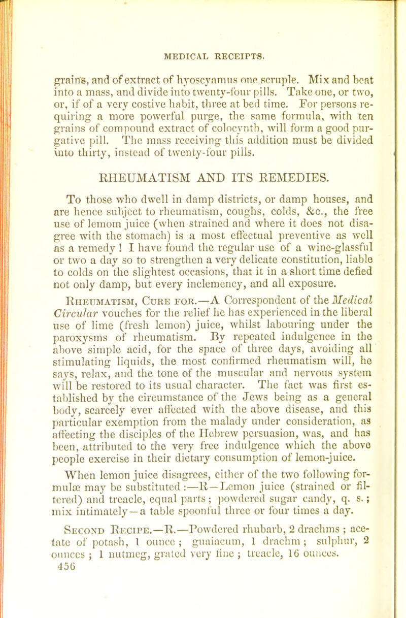 grains, and of extract of hyoscyamus one scruple. Mix and beat into a mass, and divide into twenty-four pills. Take one, or two, or, if of a very costive habit, three at bed time. For persons re- quiring a more powerful purge, the same formula, with ten grains of compound extract of colocynth, will form a good pur- gative pill. The mass receiving this addition must be divided into thirty, instead of twenty-four pills. RHEUMATISM AND ITS REMEDIES. To those who dwell in damp districts, or damp houses, and are hence subject to rheumatism, coughs, colds, &c, the free use of lemom juice (when strained and where it does not disa- gree with the stomach) is a most effectual preventive as well as a remedy ! I have found the regular use of a wine-glassful or two a day so to strengthen a very delicate constitution, liable to colds on the slightest occasions, that it in a short time defied not only damp, but every inclemency, and all exposure. Rheumatism, Core for.—A Correspondent of the Medical Circular vouches for the relief he has experienced in the liberal use of lime (fresh lemon) juice, whilst labouring under the paroxysms of rheumatism. By repeated indulgence in the above simple acid, for the space of three days, avoiding all stimulating liquids, the most confirmed rheumatism will, he says, relax, and the tone of the muscular and nervous system will be restored to its usual character. The fact was first es- tablished by the circumstance of the Jews being as a general body, scarcely ever affected with the above disease, and this particular exemption from the malady under consideration, as affecting the disciples of the Hebrew persuasion, was, and has been, attributed to the very free indulgence which the above people exercise in their dietary consumption of lemon-juice. When lemon juice disagrees, cither of the two following for- mula; may be substituted :—R—Lemon juice (strained or fil- tered) and treacle, equal parts; powdered sugar candy, q. s.; mix intimately—a table spoonful three or four times a day. Second Recipe.—R.—Powdered rhubarb, 2 drachms ; ace- tate of potash, 1 ounce ; guaiacum, 1 drachm ; sulphur, 2 ounces ; 1 nutmeg, grated very line ; treacle, 16 ounces. 45G