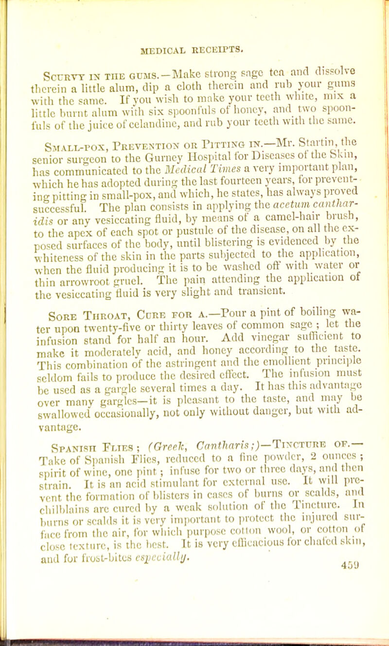 Scurvy in the gums.-Make strong sage tea and dissolve therein a little alum, dip a cloth therein and rub your gums with the same. If you wish to make your teeth white, mix a little burnt alum with six spoonfuls of honey, and two spoon- fuls of the juice of celandine, and rub your teeth with the same. Small-pox, Prevention or Pitting in.—Mr. Staitrn, the senior surgeon to the Gurney Hospital for Diseases ol the Skin, has communicated to the Medical Times a very important plan, which he has adopted during the last fourteen years, for prevent- ing pitting in small-pox, and which, he states, has always proved successful. The plan consists in applying the acetum canthar- idis or any vesiccating fluid, by means of a camel-hair brush, to the apex of each spot or pustule of the disease, on all the ex- posed surfaces of the body, until blistering is evidenced by the whiteness of the skin in the parts subjected to the application, when the fluid producing it is to be washed off with water or thin arrowroot gruel. The pain attending the application ot the vesiccating fluid is very slight and transient. Sore Throat, Core for a.—Pour a pint of boiling wa- ter upon twenty-five or thirty leaves of common sage ; let the infusion stand for half an hour. Add vinegar sufficient to make it moderately acid, and honey according to the_ taste. This combination of the astringent and the emollient principle seldom fails to produce the desired effect. The infusion must be used as a gargle several times a day. It has this advantage over many gargles—it is pleasant to the taste, and may be swallowed occasionally, not only without danger, but with ad- vantage. Spanish Plies ; (Greek, Cantharis;)—Tincture of.— Tike of Spanish Flies, reduced to a fine powder, 2 ounces ; spirit of wine, one pint j infuse for two or three days, and then strain. It is an acid stimulant for external use. It will pre- vent the formation of blisters in cases of burns or scalds, and chilblains are cured by a weak solution of the Tincture. In burns or scalds it is very important to protect the injured sur- face from the air, for which purpose cotton wool, or cotton of close texture, is the best. It is very efficacious lor dialed skm, and for frost-bites especially.