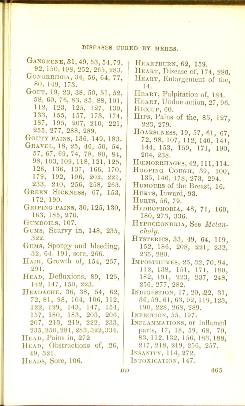 Gangrene, 31,49, 53, 54,79, 92, 150, 198, 252, 265, 283. Gonorrhoea, 34, 56, 64, 77, 80, 149, 173. Gout, 19, 23, 38, 50, 51, 52, 58, 60, 76, 83, 85, 88, 101, 112, 123, 125, 127, 130, 133, 155, 157, 173, 174, 187, 195, 207, 210, 221, 255, 277, 288, 289. Gouty pains, 136, 149, 183. Gravel, 18, 25, 46, 50, 54, 57, 67, 69, 74, 78, 80, 84, 98, 103, 109, 118, 121, 125, 126, 136, 137, 166, 170, 179, 192, 196, 202, 221, 233, 240, 256, 258, 263. Green Sickness, 67, 153, 172, 190. Griping pains, 30,125,130, 163, 185, 270. Gumboils, 107. Gums, Scurvy in, 148, 235, 322. Gums, Spongy and bleeding, 32, 64, 191, sore, 266. Hair, Growth of, 154, 257, 291. Head, Defluxions, 89, 125, 142, 147, 150, 223. Headache, 36, 38, 54, 62, 72, 81, 98, 104, 106, 112, 122, 129, 143, 147, 154, 157, 180, 183, 203, 206, 207, 213, 219, 222, 233, 235,250,281,283,322,334. Head, Pains in, 272 Head, Obstructions of, 26, 49, 321. Heads, Sore, 106. Heartburn, 62, 159. Heart, Disease of, 174, 286. Heart, Enlargement of the, 14. Heart, Palpitation of, 184. Heart, Undue action, 27, 96. Hiccup, 60. Hips, Pains of the, 85, 127, 223, 279. Hoarseness, 19, 57, 61, 67, 72, 98, 107, 112, 140, 141, 144, 153, 159, 171, 190, 204, 238. HCEMORRIIAGES, 42, 111, 114. Hooping Cough, 39, 100, 135, 146, 178, 273, 294. Humours of the Breast, 16. Hurts, Inward, 93. Hurts, 56, 79. Hydrophobia, 48, 71, 160, 180, 273, 336. Hypochondria, See Melan- choly. Hysterics, 33, 49, 64, 119, 152, 186, 208, 221, 232, 235, 280. Impostiiumes, 25, 32, 70, 94, 112, 138, 151, 171, 180, 182, 191, 223, 237, 248, 256, 277, 282. Indigestion, 17, 20, £2, 31, .36,59,61,63,92,119, 123, 190, 228, 268, 289. Infection, 55, 197. Inflammations, or inflamed parts, 17, 18, 59, 68, 70, 83, 112, 132, 156, 183, 188, 217, 218, 219, 256, 257. Insanity, 114, 272. Intoxication, 147. 405