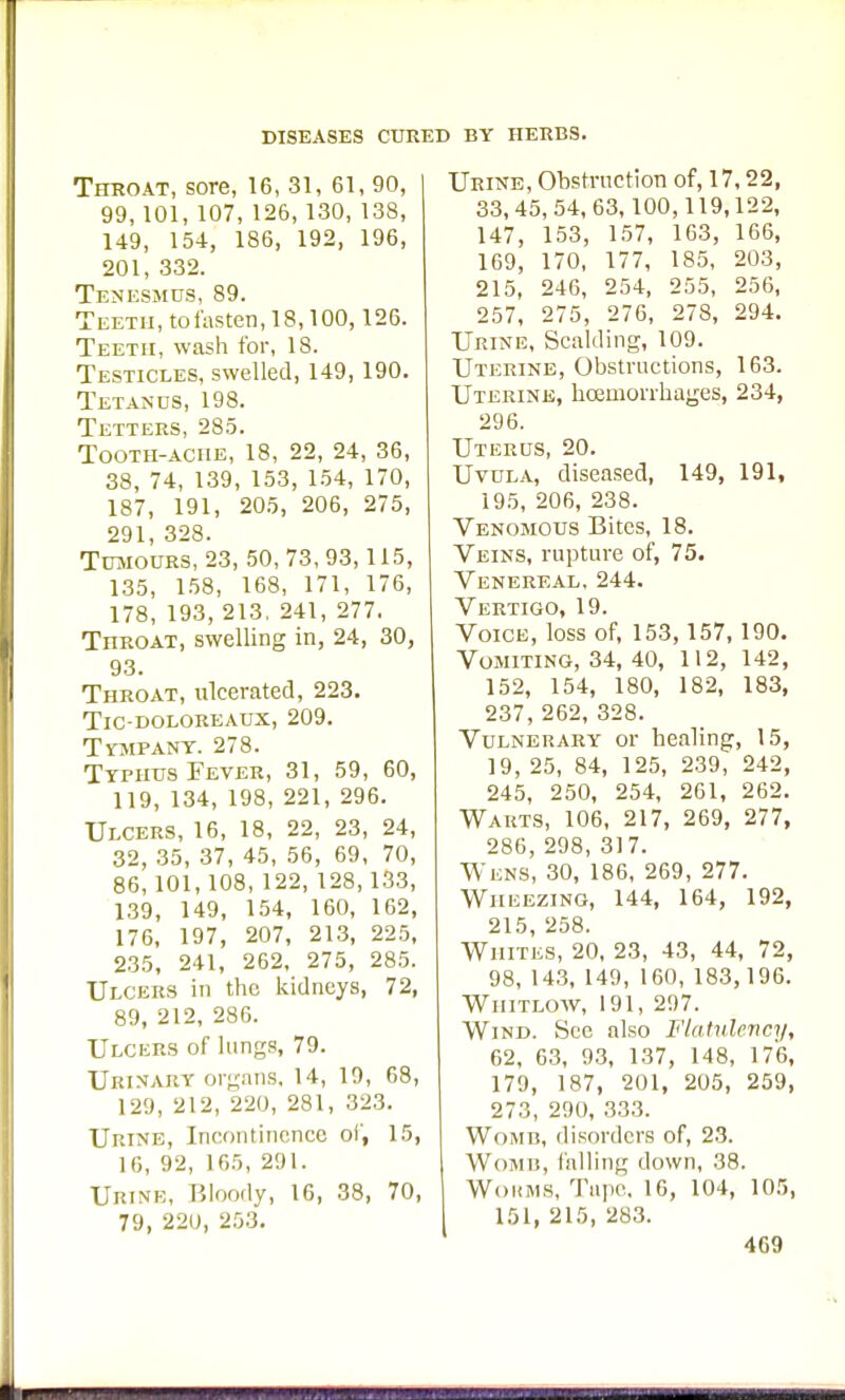 Throat, sore, 16, 81, 61, 90, 99, 101, 107, 126, 130, 138, 149, 154, 186, 192, 196, 201, 332. Tenesmus, 89. Teeth, to fasten, 18,100,126. Teeth, wash for, 18. Testicles, swelled, 149, 190. Tetanus, 198. Tetters, 285. Tooth-ache, 18, 22, 24, 36, 38, 74, 139, 153, 154, 170, 187, 191, 205, 206, 275, 291, 328. Tumours, 23, 50,73,93,115, 135, 158, 168, 171, 176, 178, 193, 213. 241, 277. Throat, swelling in, 24, 30, 93. Throat, ulcerated, 223. TlC-DOLOREAUX, 209. Tympany. 278. Typhus Fever, 31, 59, 60, 119, 134, 198, 221, 296. Ulcers, 16, 18, 22, 23, 24, 32, 35, 37, 45, 56, 69, 70, 86,101,108, 122, 128,133, 139, 149, 154, 160, 162, 176, 197, 207, 213, 225, 235, 241, 262, 275, 285. Ulcers in the kidneys, 72, 89, 212, 286. Ulcers of lungs, 79. Urinary organs. 14, 19, 68, 129, 212, 220, 281, 323. Urine, Incontinence of, 15, 16, 92, 165, 291. Urine, Bloody, 16, 38, 70, 79, 220, 253. Urine, Obstruction of, 17,22, 33,45,54,63,100,119,122, 147, 153, 157, 163, 166, 169, 170, 177, 185, 203, 215, 246, 254, 255, 256, 257, 275, 276, 278, 294. Urine, Scalding, 109. Uterine, Obstructions, 163. Uterine, hcemoiTkages, 234, 296. Uterus, 20. Uvula, diseased, 149, 191, 195, 206, 238. Venomous Bites, 18. Veins, rupture of, 75. Venereal, 244. Vertigo, 19. Voice, loss of, 153,157, 190. Vomiting, 34, 40, 112, 142, 152, 154, 180, 182, 183, 237, 262, 328. Vulnerary or healing, 15, 19, 25, 84, 125, 239, 242, 245, 250, 254, 261, 262. Wauts, 106, 217, 269, 277, 286, 298, 317. Wens, 30, 186, 269, 277. Wheezing, 144, 164, 192, 215, 258. Whites, 20, 23, 43, 44, 72, 98, 143, 149, 160, 183,196. Whitlow, 191, 297. Wind. See also Flatulency, 62, 63, 93, 137, 148, 176, 179, 187, 201, 205, 259, 273, 290, 333. Womi], disorders of, 2.3. Womb, falling down, 38. Worms, Tape. 16, 104, 105, 151, 215, 283.