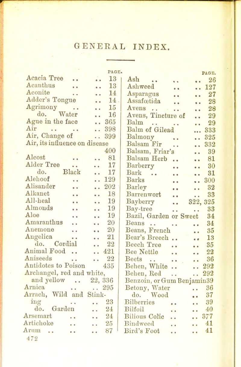 GENERAL INDEX. PAGE' Acacia Tree .. .. 13 Acanthus .. 13 Aconite .. 14 Adder's Tongue .. 14 Agrimony .. .. 15 do. Water .. 16 Ague in the face .. 365 Air 398 Air, Change of .. 399 Air, its influence on disease 400 Alcost .. .. 81 Alder Tree .. .. 17 do. Black .. 17 Alehoof .. ..129 Alisander .. .. 202 Alkanet .. .. 18 All-heal .. ..19 Almonds .. .. 19 Aloe .. ..19 Amaranthus .. .. 20 Anemone .. .. 20 Angelica .. .. 21 do. Cordial .. 22 Animal Food .. .. 421 Aniseeds .. .. 22 Antidotes to Poison 435 Archangel, red and white, and yellow .. 22, 336 Arnica .. .. 295 Arrach, Wild and Stink- ing .. ..23 do. Garden .. 24 Arsemart .. 24 Artichoke .. .. 25 Arum 87 472 Ash • • PAGE. 26 Ashweed 127 Asparagus .. 27 Assafcetida 28 Avens 28 Avens, Tincture of 29 Balm 29 Balm of Gilead ... 333 Balmony 325 Balsam Fir 332 Balsam, Friar's 39 Balsam Herb .. • • 81 Barberry .. 30 Bark .. ,. 31 Barks .. 300 Barley 32 Barrenwort .. 33 Bayberry 322, 325 Bay-tree 33 Bazil, Garden or Sweet 34 Beans 34 Beans, French 35 Bear's Breech .. .» 13 Beech Tree 35 Bee Nettle 22 Beets .. .. 36 Behen, White .. 292 Behen, Red 292 Benzoin, or Gum Beniamin39 Betony, Water 36 do. Wood 37 Bilberries 39 Bilfoil 40 Bilious Colic .. 377 Bindweed 41 Bird's Foot 41