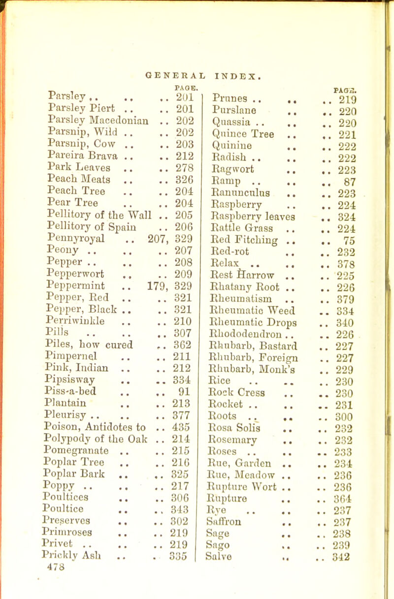 Parsley .. Parsley Piert .. Parsley Macedonian Parsnip, Wild .. Parsnip, Cow .. Pareira Brava .. Park Leaves .. Peach Bleats .. Peach Tree Pear Tree Pellitory of the Wall Pellitory of Spain Pennyroyal Peony .. ., Pepper Pepperwort Peppermint Pepper, Red Pepper, Black .. Perriwinkle Pills Piles, how cured Pimpernel Pink, Indian .. Pipsisway Piss-a-bed Plantain Pleurisy Poison, Antidotes to Polypody of the Oak Pomegranate Poplar Tree Poplar Bark Poppy .. Poultices Poultice Preserves Primroses Privet .. Prickly Ash 478 207, 179, PAOE, 201 201 202 202 203 212 278 326 204 204 205 206 329 207 208 209 329 321 321 210 307 362 211 212 334 91 213 377 435 214 215 210 325 217 306 313 302 219 219 335 Prunes .. ., Purslane Quassia .. .. Quince Tree .. Quinine Radish Ragwort Ramp Ranunculus Raspberry Raspberry leaves Rattle Grass Red Fitching .. Red-rot Relax_ Rest Harrow .. Rhatany Root .. Rheumatism Rheumatio Weed Rheumatic Drops Rhododendron .. Rhubarb, Bastard Rhubarb, Forei Rhubarb, Monk Rice Rock Cress Rocket .. Roots .. Rosa Solis Rosemary Roses .. Rue, Garden Rue, Meadow Rupture Wort Rupture Rye Saffron Sage Sago Salvo s Tk02. . 219 . 220 . 220 221 '. 222 . 222 . 223 . 87 . 223 . 224 . 324 . 224 . 75 , 232 , 378 , 225 , 226 379 334 340 , 226 227 227 229 230 230 231 300 232 232 233 234 236 236 364 237 237 238 239 312