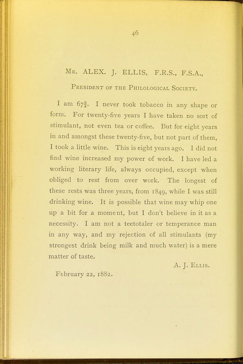 Mr. ALEX. J. ELLIS, F.R.S., F.S.A., President of the Philological Society. I am 67f. I never took tobacco in any shape or form. For twenty-five years I have taken no sort of stimulant, not even tea or coffee. But for eight years in and amongst these twenty-five, but not part of them, I took a little wine. This is eight years ago. I did not find wine increased my power of work. I have led a working literary life, always occupied, except when obliged to rest from over work. The longest of these rests was three years, from 1849, while I was still drinking wine. It is possible that wine may whip one up a bit for a moment, but I don't believe in it as a necessity. I am not a teetotaler or temperance man in any way, and my rejection of all stimulants (my strongest drink being milk and much water) is a mere matter of taste. A. J. Ellis. February 22, 1882.