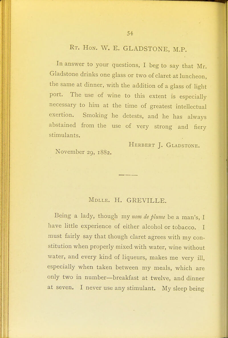 Rt. Hon. W. E. GLADSTONE, M.P. In answer to your questions, I beg to say that Mr. Gladstone drinks one glass or two of claret at luncheon, the same at dinner, with the addition of a glass of light port. The use of wine to this extent is especially necessary to him at the time of greatest intellectual exertion. Smoking he detests, and he has always abstained from the use of very strong and fiery stimulants. Herbert J. Gladstone. November 29, 1882. Mdlle. H. GREVILLE. Being a lady, though my now, de plume be a man's, I have little experience of either alcohol or tobacco. I must fairly say that though claret agrees with my con- stitution when properly mixed with water, wine without water, and every kind of liqueurs, makes me very ill, especially when taken between my meals, which are only two in number—breakfast at twelve, and dinner at seven. I never use any stimulant. My sleep being