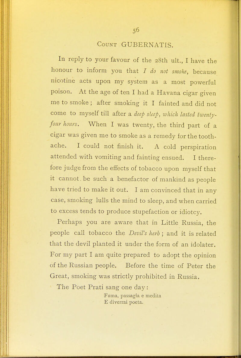 Count GUBERNATIS. In reply to your favour of the 28th ult., I have the honour to inform you that I do not smoke, because nicotine acts upon my system as a most powerful poison. At the age of ten I had a Havana cigar given me to smoke ; after smoking it I fainted and did not come to myself till after a deep sleep, which lasted twenty - four hours. When I was twenty, the third part of a cigar was given me to smoke as a remedy for the tooth- ache. I could not finish it. A cold perspiration attended with vomiting and fainting ensued. I there- fore judge from the effects of tobacco upon myself that it cannot. be such a benefactor of mankind as people have tried to make it out. I am convinced that in any case, smoking lulls the mind to sleep, and when carried to excess tends to produce stupefaction or idiotcy. Perhaps you are aware that in Little Russia, the people call tobacco the Devil's herb ; and it is related that the devil planted it under the form of an idolater. For my part I am quite prepared to adopt the opinion of the Russian people. Before the time of Peter the Great, smoking was strictly prohibited in Russia. The Poet Prati sang one day : Fuma, passagia e medita E diverrai poeta.