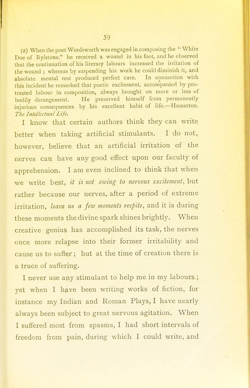 (2) When the poet Wordsworth was engaged in composing the  White Doe of Rylstone, he received a wound in his foot, and he observed that the continuation of his literary labours increased the irritation of the wound ; whereas by suspending his work he could diminish it, and absolute mental rest produced perfect cure. In connection with this incident he remarked that poetic excitement, accompanied by pro- tracted labour in composition, always brought on more or less of bodily derangement. He preserved himself from permanently injurious consequences by his excellent habit of life.—Hamerton. The Intellectual Life. I know that certain authors think they can write better when taking artificial stimulants. I do not, however, believe that an artificial irritation of the nerves can have any good effect upon our faculty of apprehension. I am even inclined to think that when we write best, it is not owing to nervous excitement, but rather because our nerves, after a period of extreme irritation, leave us a few moments respite, and it is during these moments the divine spark shines brightly. When creative genius has accomplished its task, the nerves once more relapse into their former irritability and cause us to suffer ; but at the time of creation there is a truce of suffering. I never use any stimulant to help me in my labours ; yet when I have been writing works of fiction, for instance my Indian and Roman Plays, I have nearly always been subject to great nervous agitation. When I suffered most from spasms, I had short intervals of freedom from pain, during which I could write, and