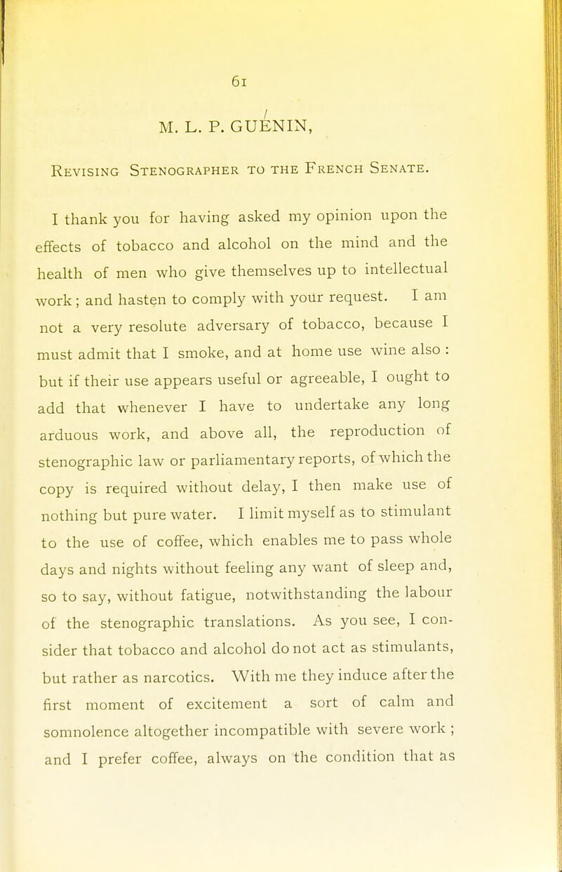 M. L. P. GUENIN, Revising Stenographer to the French Senate. I thank you for having asked my opinion upon the effects of tobacco and alcohol on the mind and the health of men who give themselves up to intellectual work; and hasten to comply with your request. I am not a very resolute adversary of tobacco, because I must admit that I smoke, and at home use wine also : but if their use appears useful or agreeable, I ought to add that whenever I have to undertake any long arduous work, and above all, the reproduction of stenographic law or parliamentary reports, of which the copy is required without delay, I then make use of nothing but pure water. I limit myself as to stimulant to the use of coffee, which enables me to pass whole days and nights without feeling any want of sleep and, so to say, without fatigue, notwithstanding the labour of the stenographic translations. As you see, I con- sider that tobacco and alcohol do not act as stimulants, but rather as narcotics. With me they induce after the first moment of excitement a sort of calm and somnolence altogether incompatible with severe work ; and I prefer coffee, always on the condition that as