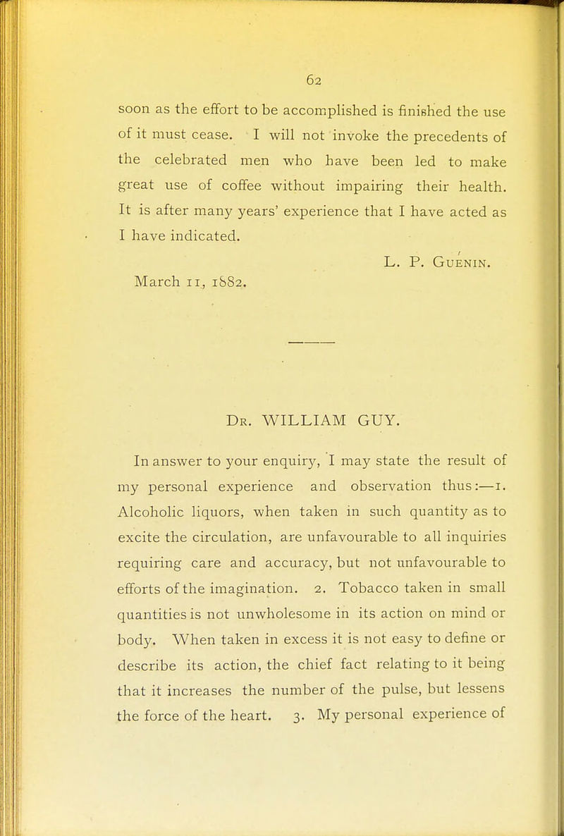 soon as the effort to be accomplished is finished the use of it must cease. I will not invoke the precedents of the celebrated men who have been led to make great use of coffee without impairing their health. It is after many years' experience that I have acted as I have indicated. L. P. GUENIN. March n, 1S82. Dr. WILLIAM GUY. In answer to your enquiry, I may state the result of my personal experience and observation thus:—1. Alcoholic liquors, when taken in such quantity as to excite the circulation, are unfavourable to all inquiries requiring care and accuracy, but not unfavourable to efforts of the imagination. 2. Tobacco taken in small quantities is not unwholesome in its action on mind or body. When taken in excess it is not easy to define or describe its action, the chief fact relating to it being that it increases the number of the pulse, but lessens the force of the heart. 3. My personal experience of