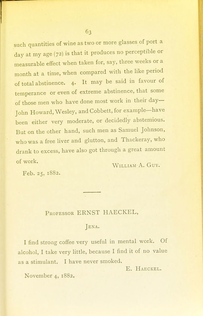 such quantities of wine as two or more glasses of port a day at my age (72) is that it produces no perceptible or measurable effect when taken for, say, three weeks or a month at a time, when compared with the like period of total abstinence. 4. It may be said in favour of temperance or even of extreme abstinence, that some of those men who have done most work in their day- John Howard, Wesley, and Cobbett, for example—have been either very moderate, or decidedly abstemious. But on the other hand, such men as Samuel Johnson, who was a free liver and glutton, and Thackeray, who drank to excess, have also got through a great amount of work. William A. Guy. Feb. 25, 1882. Professor ERNST HAECKEL, Jena. I find strong coffee very useful in mental work. Of alcohol, I take very little, because I find it of no value as a stimulant. I have never smoked. E. Haeckel. November 4, 1882.