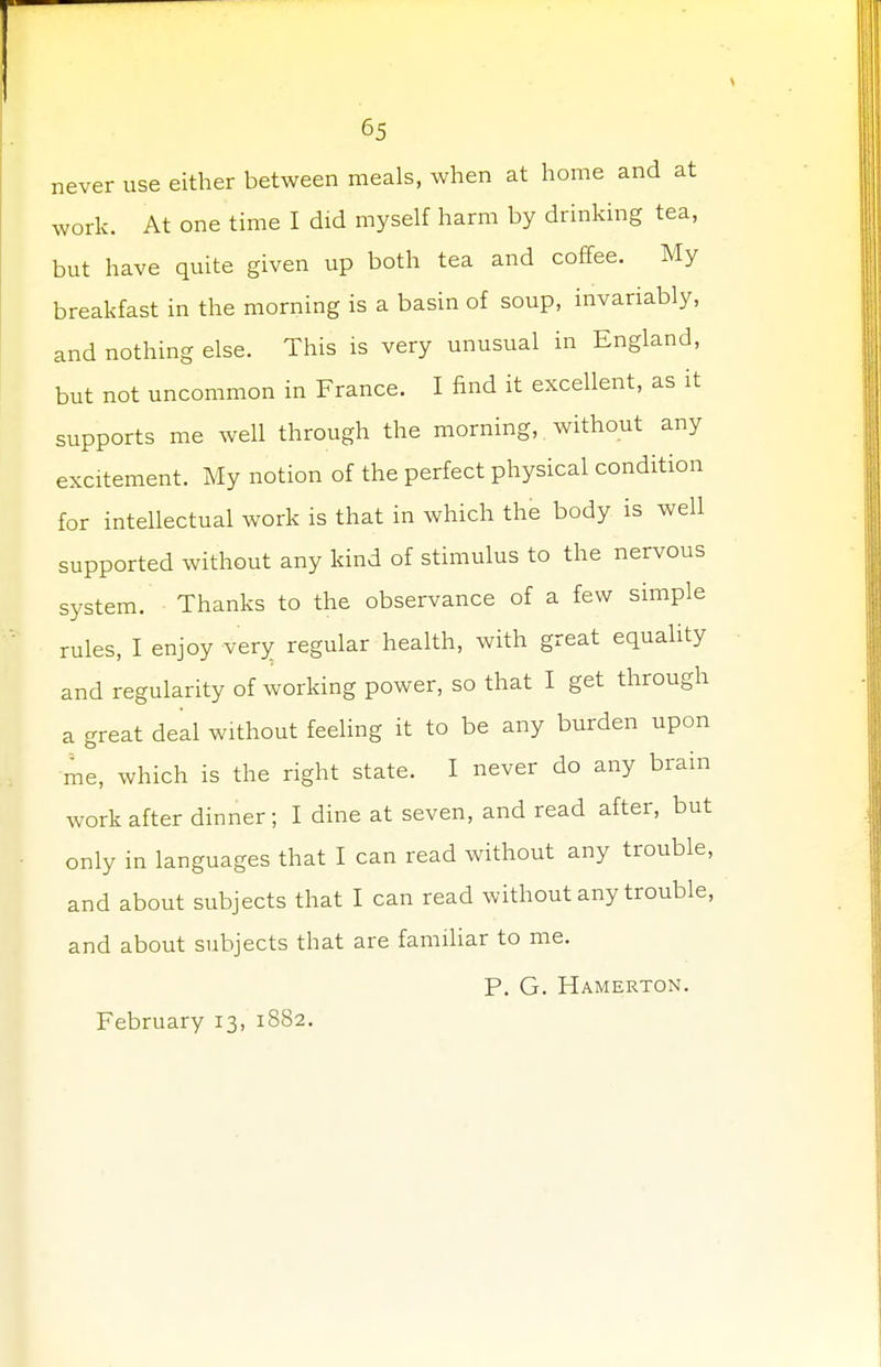 never use either between meals, when at home and at work. At one time I did myself harm by drinking tea, but have quite given up both tea and coffee. My breakfast in the morning is a basin of soup, invariably, and nothing else. This is very unusual in England, but not uncommon in France. I find it excellent, as it supports me well through the morning, without any excitement. My notion of the perfect physical condition for intellectual work is that in which the body is well supported without any kind of stimulus to the nervous system. Thanks to the observance of a few simple rules, I enjoy very regular health, with great equality and regularity of working power, so that I get through a great deal without feeling it to be any burden upon me, which is the right state. I never do any brain work after dinner; I dine at seven, and read after, but only in languages that I can read without any trouble, and about subjects that I can read without any trouble, and about subjects that are familiar to me. P. G. Hamerton.