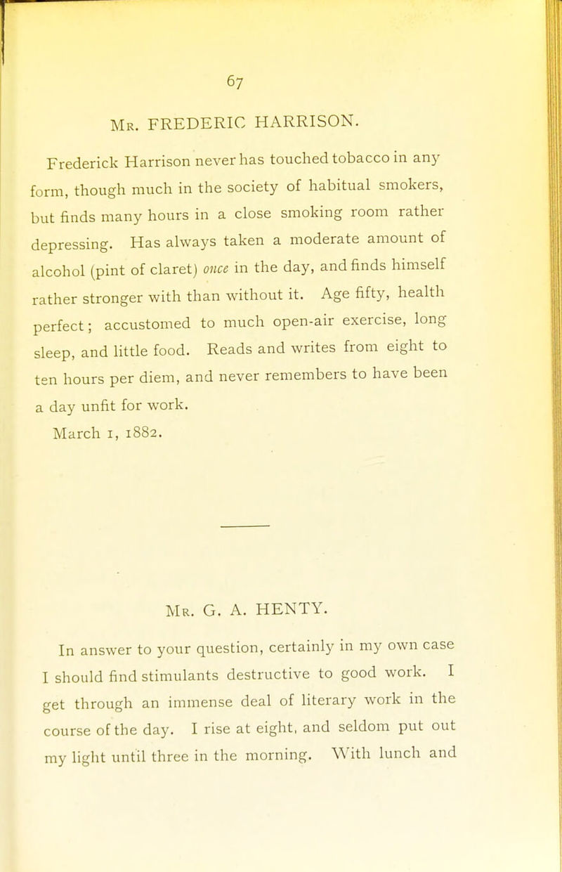 Mr. FREDERIC HARRISON. Frederick Harrison never has touched tobacco in any form, though much in the society of habitual smokers, but finds many hours in a close smoking room rather depressing. Has always taken a moderate amount of alcohol (pint of claret) once in the day, and finds himself rather stronger with than without it. Age fifty, health perfect; accustomed to much open-air exercise, long sleep, and little food. Reads and writes from eight to ten hours per diem, and never remembers to have been a day unfit for work. March i, 1882. Mr. G. A. HENTY. In answer to your question, certainly in my own case I should find stimulants destructive to good work. I get through an immense deal of literary work in the course of the day. I rise at eight, and seldom put out my light until three in the morning. With lunch and