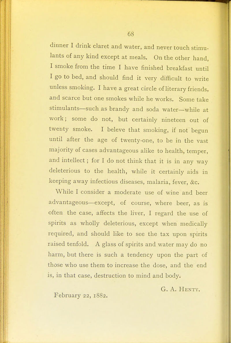 dinner I drink claret and water, and never touch stimu- lants of any kind except at meals. On the other hand, I smoke from the time I have finished breakfast until I go to bed, and should find it very difficult to write unless smoking. I have a great circle of literary friends, and scarce but one smokes while he works. Some take stimulants—such as brandy and soda water—while at work; some do not, but certainly nineteen out of twenty smoke. I beleve that smoking, if not begun until after the age of twenty-one, to be in the vast majority of cases advantageous alike to health, temper, and intellect; for I do not think that it is in any way deleterious to the health, while it certainly aids in keeping away infectious diseases, malaria, fever, &c. While I consider a moderate use of wine and beer advantageous—except, of course, where beer, as is often the case, affects the liver, I regard the use of spirits as wholly deleterious, except when medically required, and should like to see the tax upon spirits raised tenfold. A glass of spirits and water may do no harm, but there is such a tendency upon the part of those who use them to increase the dose, and the end is, in that case, destruction to mind and body. G. A. Henty. February 22, 1882.