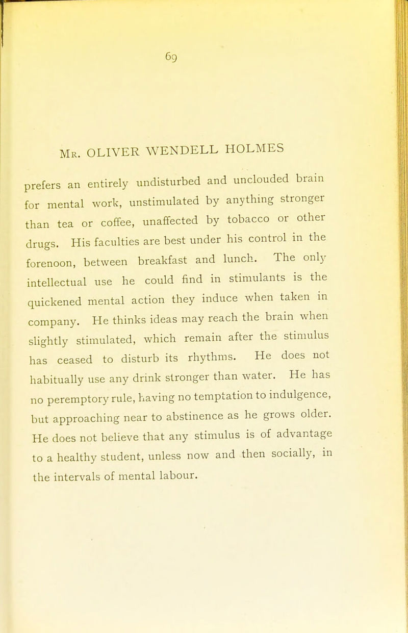 Mr. OLIVER WENDELL HOLMES prefers an entirely undisturbed and unclouded brain for mental work, unstimulated by anything stronger than tea or coffee, unaffected by tobacco or other drugs. His faculties are best under his control in the forenoon, between breakfast and lunch. The only intellectual use he could find in stimulants is the quickened mental action they induce when taken in company. He thinks ideas may reach the brain when slightly stimulated, which remain after the stimulus has ceased to disturb its rhythms. He does not habitually use any drink stronger than water. He has no peremptory rule, having no temptation to indulgence, but approaching near to abstinence as he grows older. He does not believe that any stimulus is of advantage to a healthy student, unless now and then socially, in the intervals of mental labour.