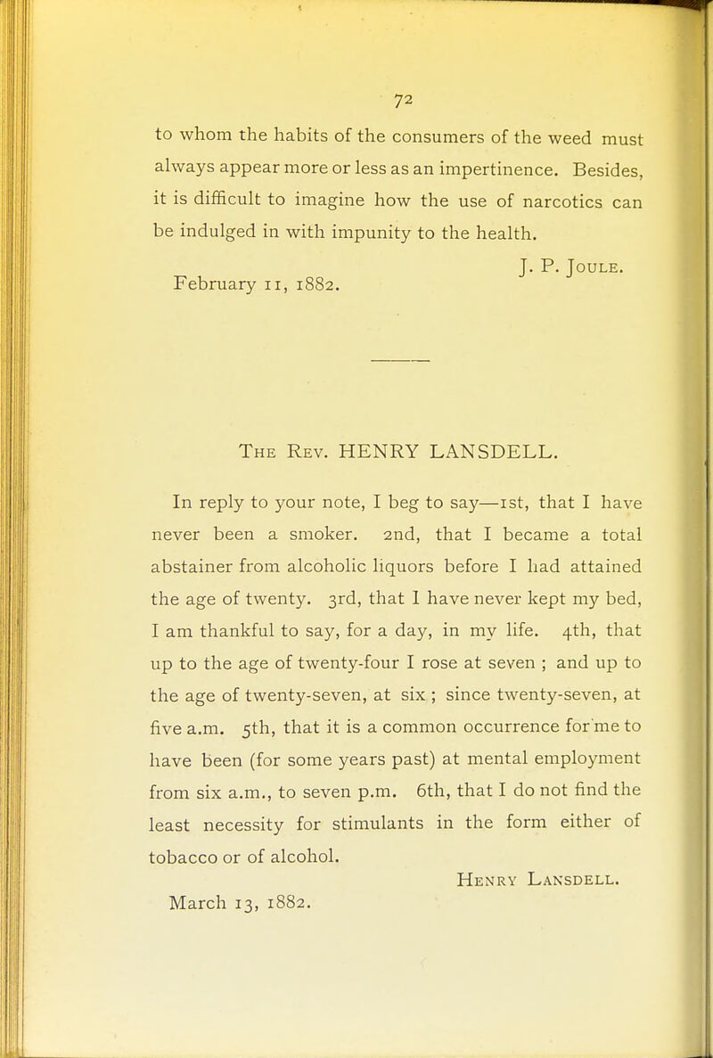 to whom the habits of the consumers of the weed must always appear more or less as an impertinence. Besides, it is difficult to imagine how the use of narcotics can be indulged in with impunity to the health. J. P. Joule. February n, 1882. The Rev. HENRY LANSDELL. In reply to your note, I beg to say—1st, that I have never been a smoker. 2nd, that I became a total abstainer from alcoholic liquors before I had attained the age of twenty. 3rd, that 1 have never kept my bed, I am thankful to say, for a day, in my life. 4th, that up to the age of twenty-four I rose at seven ; and up to the age of twenty-seven, at six ; since twenty-seven, at five a.m. 5th, that it is a common occurrence for'me to have been (for some years past) at mental employment from six a.m., to seven p.m. 6th, that I do not find the least necessity for stimulants in the form either of tobacco or of alcohol. Henry Lansdell. March 13, 1882.