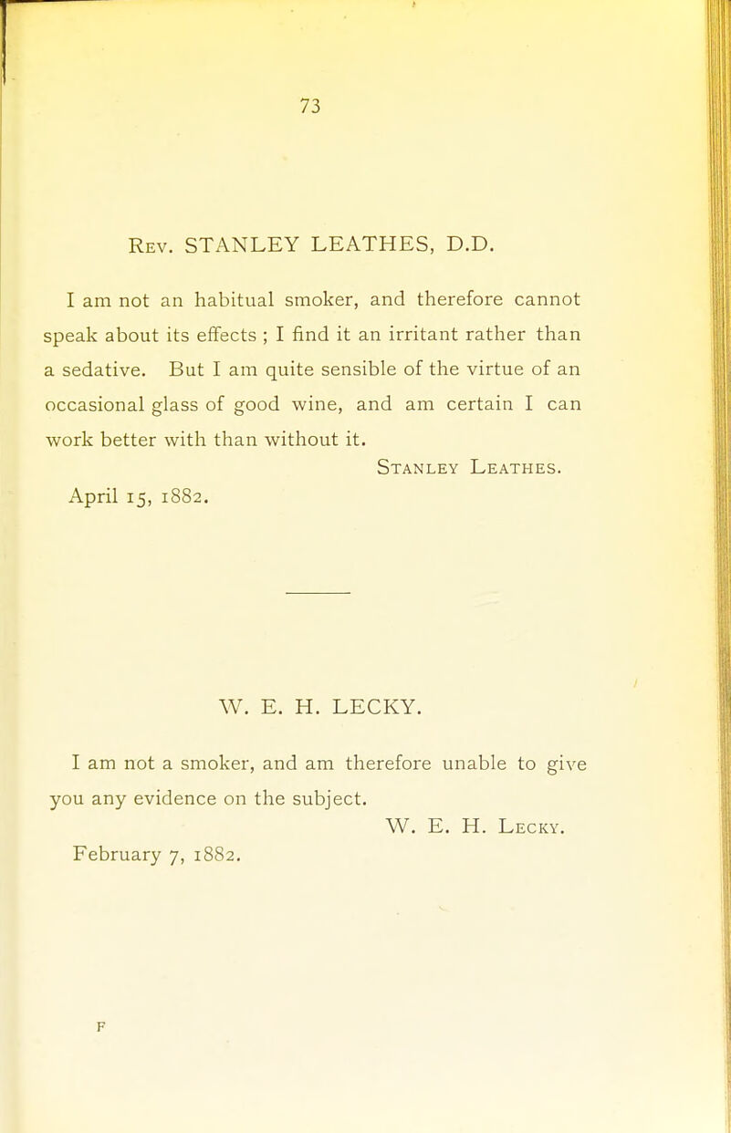Rev. STANLEY LEATHES, D.D. I am not an habitual smoker, and therefore cannot speak about its effects ; I find it an irritant rather than a sedative. But I am quite sensible of the virtue of an occasional glass of good wine, and am certain I can work better with than without it. Stanley Leathes. April 15, 1882. W. E. H. LECKY. I am not a smoker, and am therefore unable to give you any evidence on the subject. W. E. H. Lecky. February 7, 1882. F