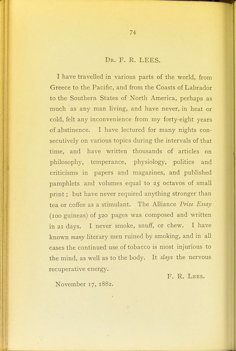 Dr. F. R. LEES. I have travelled in various parts of the world, from Greece to the Pacific, and from the Coasts of Labrador to the Southern States of North America, perhaps as much as any man living, and have never, in heat or cold, felt any inconvenience from my forty-eight years of abstinence. I have lectured for many nights con- secutively on various topics during the intervals of that time, and have written thousands of articles on philosophy, temperance, physiology, politics and criticisms in papers and magazines, and published pamphlets and volumes equal to 25 octavos of small print; but have never required anything stronger than tea or coffee as a stimulant. The Alliance Prize Essay (100 guineas) of 320 pages was composed and written in 21 days. I never smoke, snuff, or chew. I have known many literary men ruined by smoking, and in all cases the continued use of tobacco is most injurious to the mind, as well as to the body. It slays the nervous recuperative energy. F. R. Lees. November 17, 1882.