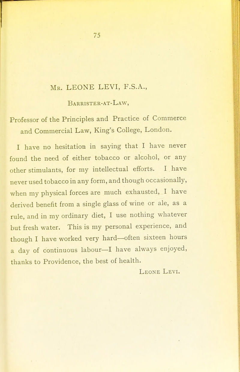 Mr. LEONE LEVI, F.S.A., Barrister-at-Law, Professor of the Principles and Practice of Commerce and Commercial Law, King's College, London. I have no hesitation in saying that I have never found the need of either tobacco or alcohol, or any other stimulants, for my intellectual efforts. I have never used tobacco in any form, and though occasionally, when my physical forces are much exhausted, I have derived benefit from a single glass of wine or ale, as a rule, and in my ordinary diet, I use nothing whatever but fresh water. This is my personal experience, and though I have worked very hard—often sixteen hours a day of continuous labour—I have always enjoyed, thanks to Providence, the best of health. Leone Levi.