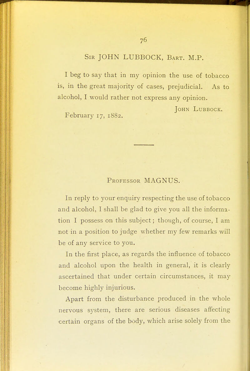 Sir JOHN LUBBOCK, Bart. M.P. I beg to say that in my opinion the use of tobacco is, in the great majority of cases, prejudicial. As to alcohol, I would rather not express any opinion. John Lubbock. February 17, 1882. Professor MAGNUS. In reply to your enquiry respecting the use of tobacco and alcohol, I shall be glad to give you all the informa- tion I possess on this subject; though, of course, I am not in a position to judge whether my few remarks will be of any service to you. In the first place, as regards the influence of tobacco and alcohol upon the health in general, it is clearly ascertained that under certain circumstances, it ma}' become highly injurious. Apart from the disturbance produced in the whole nervous system, there are serious diseases affecting certain organs of the body, which arise solely from the
