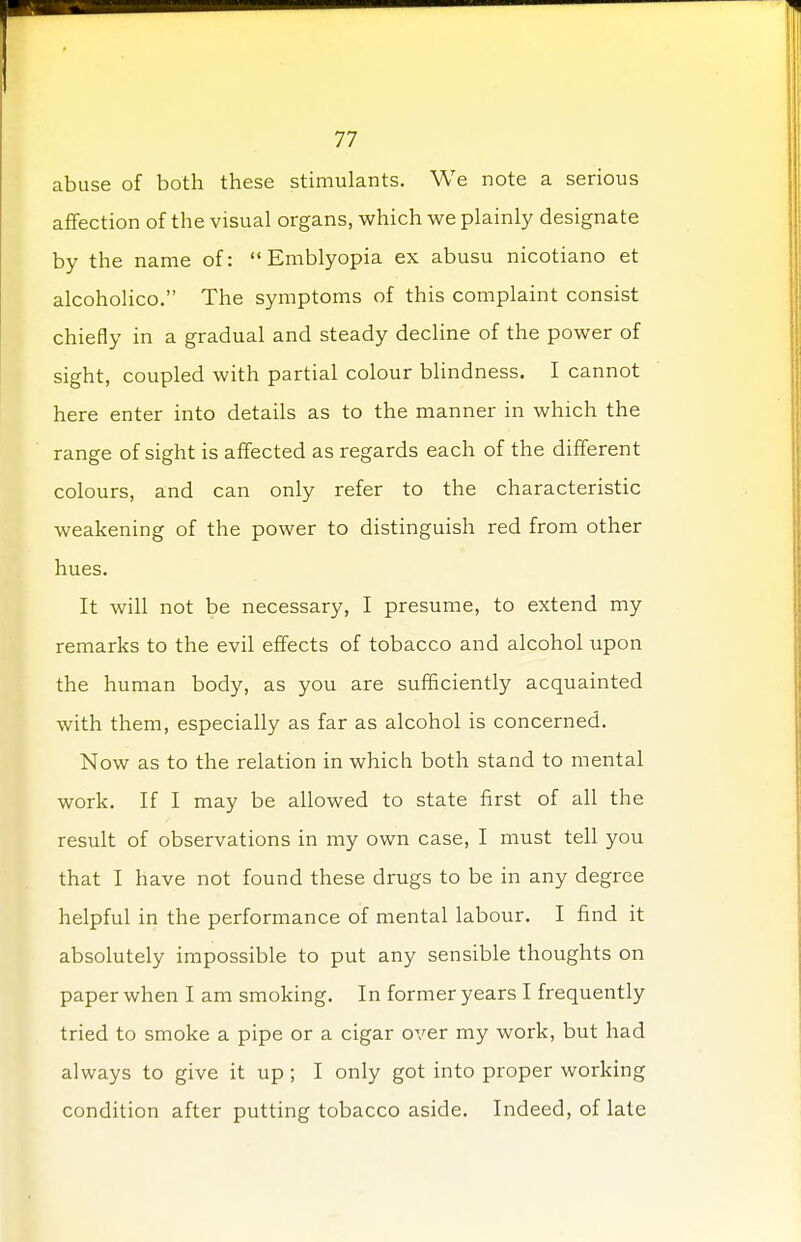 abuse of both these stimulants. We note a serious affection of the visual organs, which we plainly designate by the name of:  Emblyopia ex abusu nicotiano et alcoholico. The symptoms of this complaint consist chiefly in a gradual and steady decline of the power of sight, coupled with partial colour blindness. I cannot here enter into details as to the manner in which the range of sight is affected as regards each of the different colours, and can only refer to the characteristic weakening of the power to distinguish red from other hues. It will not be necessary, I presume, to extend my remarks to the evil effects of tobacco and alcohol upon the human body, as you are sufficiently acquainted with them, especially as far as alcohol is concerned. Now as to the relation in which both stand to mental work. If I may be allowed to state first of all the result of observations in my own case, I must tell you that I have not found these drugs to be in any degree helpful in the performance of mental labour. I find it absolutely impossible to put any sensible thoughts on paper when I am smoking. In former years I frequently tried to smoke a pipe or a cigar over my work, but had always to give it up ; I only got into proper working condition after putting tobacco aside. Indeed, of late