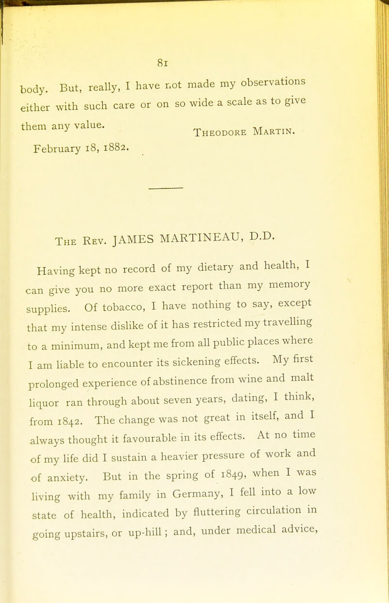 body. But, really, I have not made my observations either with such care or on so wide a scale as to give them any value. Theodore Martin. February 18, 1882. The Rev. JAMES MARTINEAU, D.D. Having kept no record of my dietary and health, I can give you no more exact report than my memory supplies. Of tobacco, I have nothing to say, except that my intense dislike of it has restricted my travelling to a minimum, and kept me from all public places where I am liable to encounter its sickening effects. My first prolonged experience of abstinence from wine and malt liquor ran through about seven years, dating, I think, from 1842. The change was not great in itself, and I always thought it favourable in its effects. At no time of my life did I sustain a heavier pressure of work and of anxiety. But in the spring of 1849, when I was living with my family in Germany, I fell into a low state of health, indicated by fluttering circulation in going upstairs, or up-hill; and, under medical advice,