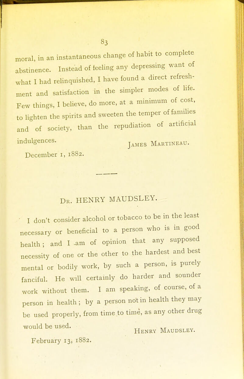 moral, in an instantaneous change of habit to complete abstinence. Instead of feeling any depressing want of what I had relinquished, I have found a direct refresh- ment and satisfaction in the simpler modes of life. Few things, I believe, do more, at a minimum of cost, to lighten the spirits and sweeten the temper of families and of society, than the repudiation of artificial indulgences. James Martineau. December i, 1882. Dr. HENRY MAUDSLEY. ' I don't consider alcohol or tobacco to be in the least necessary or beneficial to a person who is in good health ; and I -am of opinion that any supposed necessity of one or the other to the hardest and best mental or bodily work, by such a person, is purely fanciful. He will certainly do harder and sounder work without them. I am speaking, of course, of a person in health; by a person not in health they may be used properly, from time to time, as any other drug would be used. Henry Maudsley.
