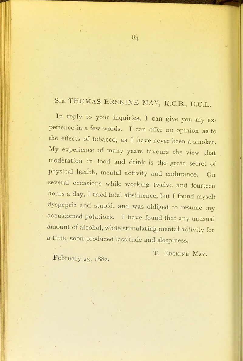 §4 Sir THOMAS ERSKINE MAY, K.C.B., D.C.L. In reply to your inquiries, I can give you my ex- perience in a few words. I can offer no opinion as to the effects of tobacco, as I have never been a smoker. My experience of many years favours the view that moderation in food and drink is the great secret of physical health, mental activity and endurance. On several occasions while working twelve and fourteen hours a day, I tried total abstinence, but I found myself dyspeptic and stupid, and was obliged to resume my accustomed potations. I have found that any unusual amount 'of alcohol, while stimulating mental activity for a time, soon produced lassitude and sleepiness. „ . T. Erskine May. •February 23, 1882.