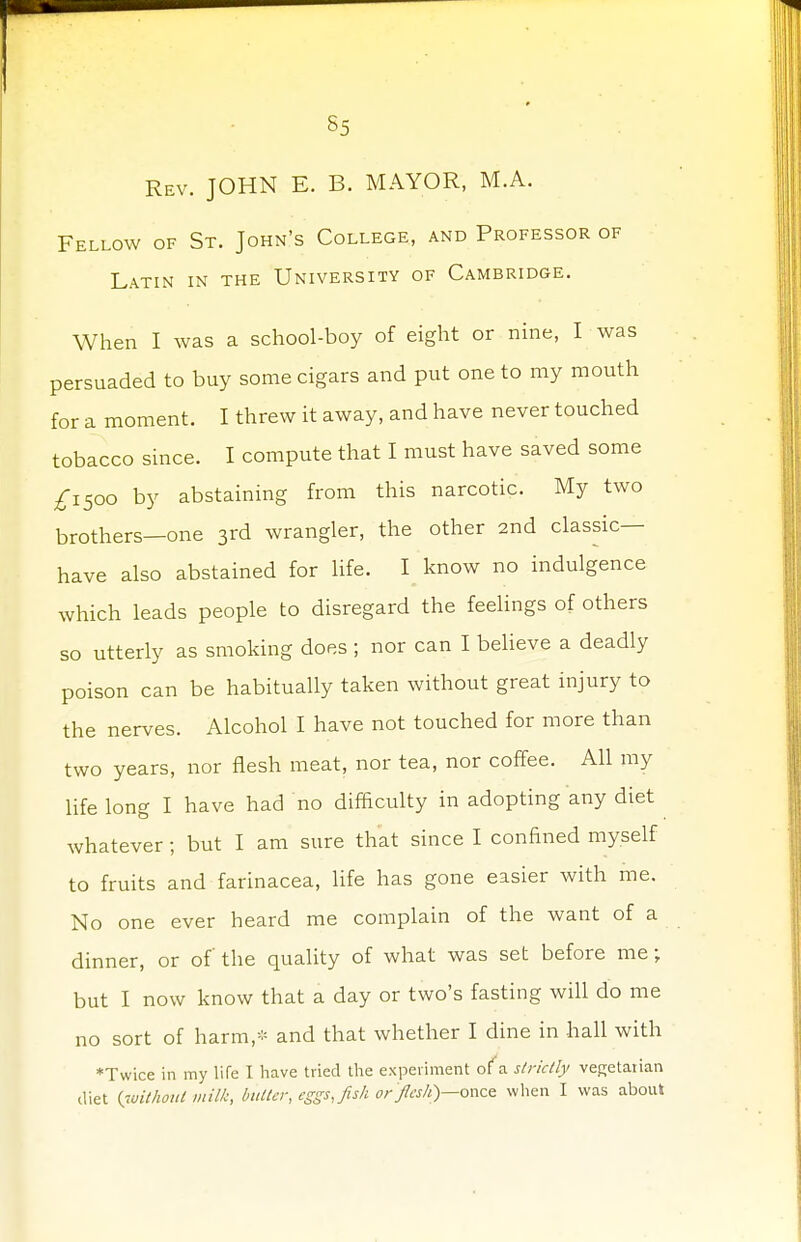 Rev. JOHN E. B. MAYOR, M.A. Fellow of St. John's College, and Professor of Latin in the University of Cambridge. When I was a school-boy of eight or nine, I was persuaded to buy some cigars and put one to my mouth for a moment. I threw it away, and have never touched tobacco since. I compute that I must have saved some £1500 by abstaining from this narcotic. My two brothers—one 3rd wrangler, the other 2nd classic- have also abstained for life. I know no indulgence which leads people to disregard the feelings of others so utterly as smoking does ; nor can I believe a deadly poison can be habitually taken without great injury to the nerves. Alcohol I have not touched for more than two years, nor flesh meat, nor tea, nor coffee. All my life long I have had no difficulty in adopting any diet whatever; but I am sure that since I confined myself to fruits and farinacea, life has gone easier with me. No one ever heard me complain of the want of a dinner, or of the quality of what was set before me; but I now know that a day or two's fasting will do me no sort of harm,* and that whether I dine in hall with Twice in my life I have tried the experiment of a strictly vegetarian diet (without milk, butter, eggs, fish or flesh}—once when I was about