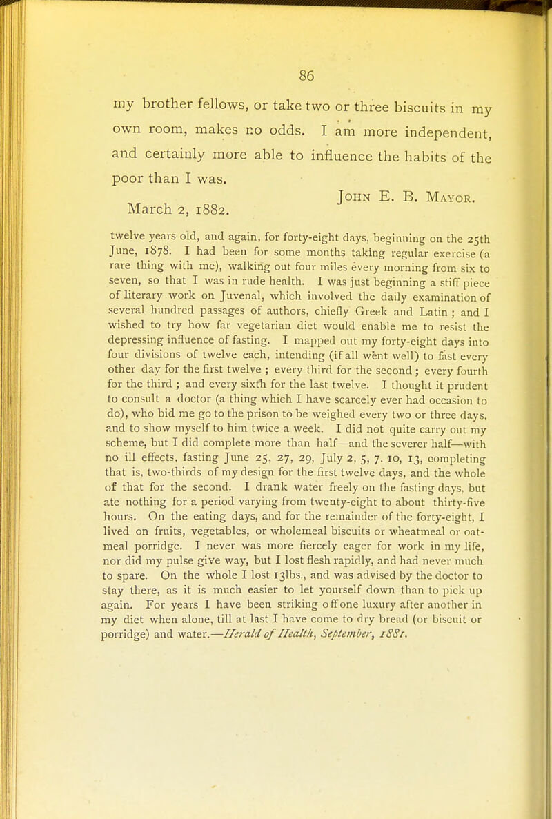 my brother fellows, or take two or three biscuits in my own room, makes no odds. I am more independent, and certainly more able to influence the habits of the poor than I was. John E. B. Mayor. March 2, 1882. twelve years old, and again, for forty-eight days, beginning on the 25th June, 1878. I had been for some months taking regular exercise (a rare thing with me), walking out four miles every morning from six to seven, so that I was in rude health. I was just beginning a stiff piece of literary work on Juvenal, which involved the daily examination of several hundred passages of authors, chiefly Greek and Latin ; and I wished to try how far vegetarian diet would enable me to resist the depressing influence of fasting. I mapped out my forty-eight days into four divisions of twelve each, intending (if all went well) to fast every other day for the first twelve ; every third for the second ; every fourth for the third ; and every sixth for the last twelve. I thought it prudent to consult a doctor (a thing which I have scarcely ever had occasion to do), who bid me go to the prison to be weighed every two or three days, and to show myself to him twice a week. I did not quite carry out my scheme, but I did complete more than half—and the severer half—with no ill effects, fasting June 25, 27, 29, July 2, 5, 7. 10, 13, completing that is, two-thirds of my design for the first twelve days, and the whole of that for the second. I drank water freely on the fasting days, but ate nothing for a period varying from twenty-eight to about thirty-five hours. On the eating days, and for the remainder of the forty-eight, I lived on fruits, vegetables, or wholemeal biscuits or wheatmeal or oat- meal porridge. I never was more fiercely eager for work in my life, nor did my pulse give way, but I lost flesh rapidly, and had never much to spare. On the whole I lost I3lbs., and was advised by the doctor to stay there, as it is much easier to let yourself down than to pick up again. For years I have been striking off one luxury after another in my diet when alone, till at last I have come to dry bread (or biscuit or porridge) and water.—Herald of Health, September, iSSr.
