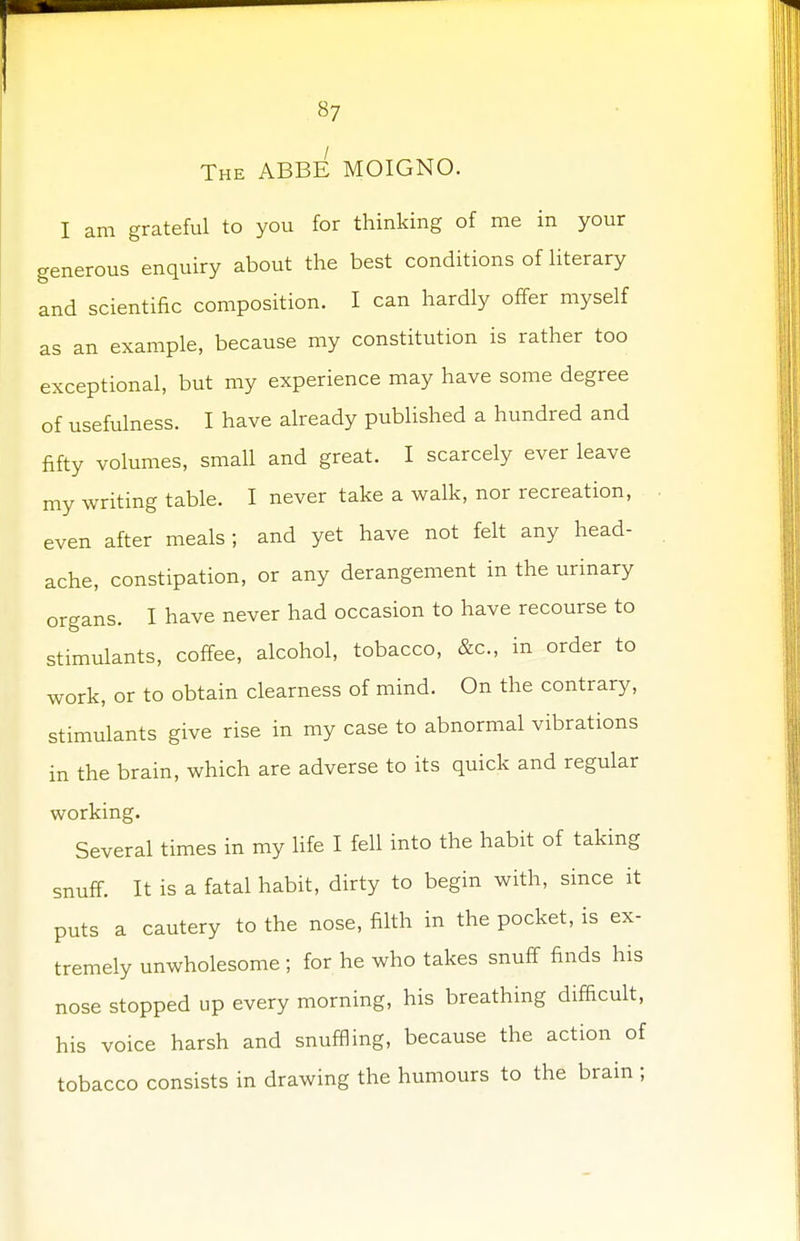 The ABBE MOIGNO. I am grateful to you for thinking of me in your generous enquiry about the best conditions of literary and scientific composition. I can hardly offer myself as an example, because my constitution is rather too exceptional, but my experience may have some degree of usefulness. I have already published a hundred and fifty volumes, small and great. I scarcely ever leave my writing table. I never take a walk, nor recreation, even after meals ; and yet have not felt any head- ache, constipation, or any derangement in the urinary organs. I have never had occasion to have recourse to stimulants, coffee, alcohol, tobacco, &c, in order to work, or to obtain clearness of mind. On the contrary, stimulants give rise in my case to abnormal vibrations in the brain, which are adverse to its quick and regular working. Several times in my life I fell into the habit of taking snuff. It is a fatal habit, dirty to begin with, since it puts a cautery to the nose, filth in the pocket, is ex- tremely unwholesome ; for he who takes snuff finds his nose stopped up every morning, his breathing difficult, his voice harsh and snuffling, because the action of tobacco consists in drawing the humours to the brain ;