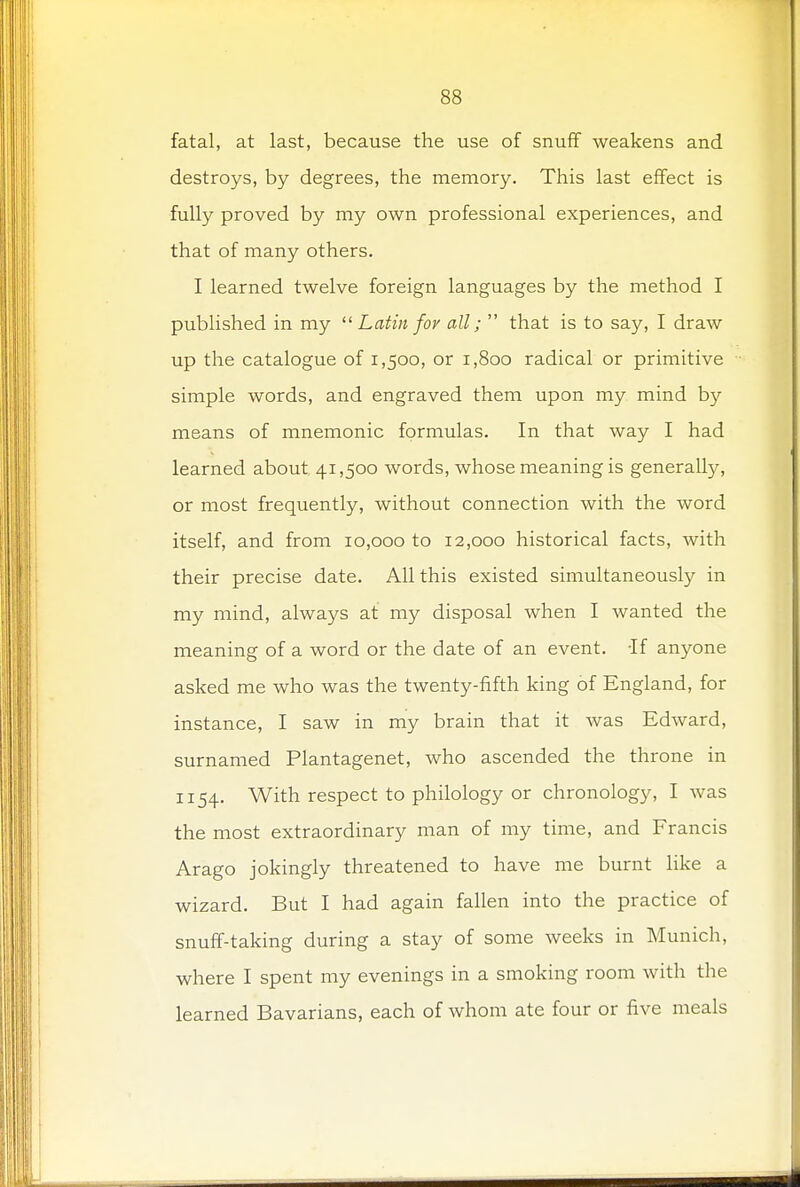 fatal, at last, because the use of snuff weakens and destroys, by degrees, the memory. This last effect is fully proved by my own professional experiences, and that of many others. I learned twelve foreign languages by the method I published in my  Latin for all;  that is to say, I draw up the catalogue of 1,500, or 1,800 radical or primitive simple words, and engraved them upon my mind by- means of mnemonic formulas. In that way I had learned about 41,500 words, whose meaning is generally, or most frequently, without connection with the word itself, and from 10,000 to 12,000 historical facts, with their precise date. All this existed simultaneously in my mind, always at my disposal when I wanted the meaning of a word or the date of an event. -If anyone asked me who was the twenty-fifth king of England, for instance, I saw in my brain that it was Edward, surnamed Plantagenet, who ascended the throne in 1154. With respect to philology or chronology, I was the most extraordinary man of my time, and Francis Arago jokingly threatened to have me burnt like a wizard. But I had again fallen into the practice of snuff-taking during a stay of some weeks in Munich, where I spent my evenings in a smoking room with the learned Bavarians, each of whom ate four or five meals