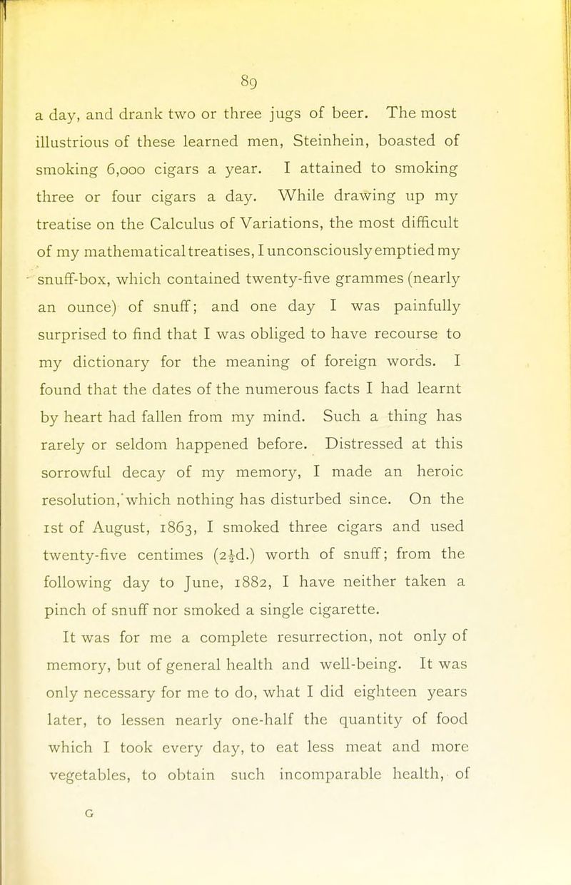 8g a day, and drank two or three jugs of beer. The most illustrious of these learned men, Steinhein, boasted of smoking 6,000 cigars a year. I attained to smoking three or four cigars a day. While drawing up my treatise on the Calculus of Variations, the most difficult of my mathematical treatises, I unconsciously emptied my snuff-box, which contained twenty-five grammes (nearly an ounce) of snuff; and one day I was painfully surprised to find that I was obliged to have recourse to my dictionary for the meaning of foreign words. I found that the dates of the numerous facts I had learnt by heart had fallen from my mind. Such a thing has rarely or seldom happened before. Distressed at this sorrowful decay of my memory, I made an heroic resolution,'which nothing has disturbed since. On the 1st of August, 1863, I smoked three cigars and used twenty-five centimes (2|d.) worth of snuff; from the following day to June, 1882, I have neither taken a pinch of snuff nor smoked a single cigarette. It was for me a complete resurrection, not only of memory, but of general health and well-being. It was only necessary for me to do, what I did eighteen years later, to lessen nearly one-half the quantity of food which I took every day, to eat less meat and more vegetables, to obtain such incomparable health, of G
