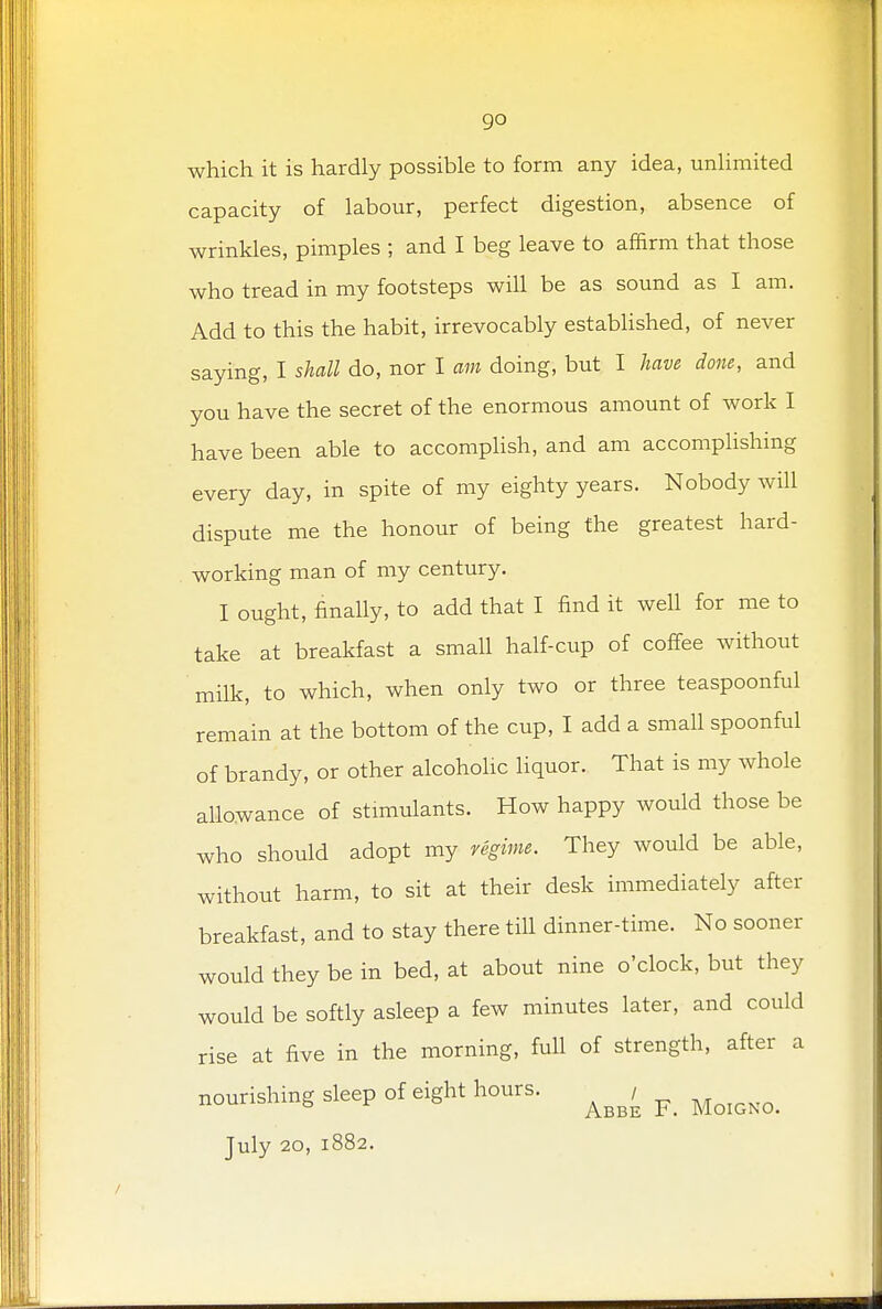 which it is hardly possible to form any idea, unlimited capacity of labour, perfect digestion, absence of wrinkles, pimples ; and I beg leave to affirm that those who tread in my footsteps will be as sound as I am. Add to this the habit, irrevocably established, of never saying, I shall do, nor I am doing, but I have done, and you have the secret of the enormous amount of work I have been able to accomplish, and am accomplishing every day, in spite of my eighty years. Nobody will dispute me the honour of being the greatest hard- working man of my century. I ought, finally, to add that I find it well for me to take at breakfast a small half-cup of coffee without milk, to which, when only two or three teaspoonful remain at the bottom of the cup, I add a small spoonful of brandy, or other alcoholic liquor. That is my whole allowance of stimulants. How happy would those be who should adopt my regime. They would be able, without harm, to sit at their desk immediately after breakfast, and to stay there till dinner-time. No sooner would they be in bed, at about nine o'clock, but they would be softly asleep a few minutes later, and could rise at five in the morning, full of strength, after a nourishing sleep of eight hours. ^ ^ July 20, 1882.