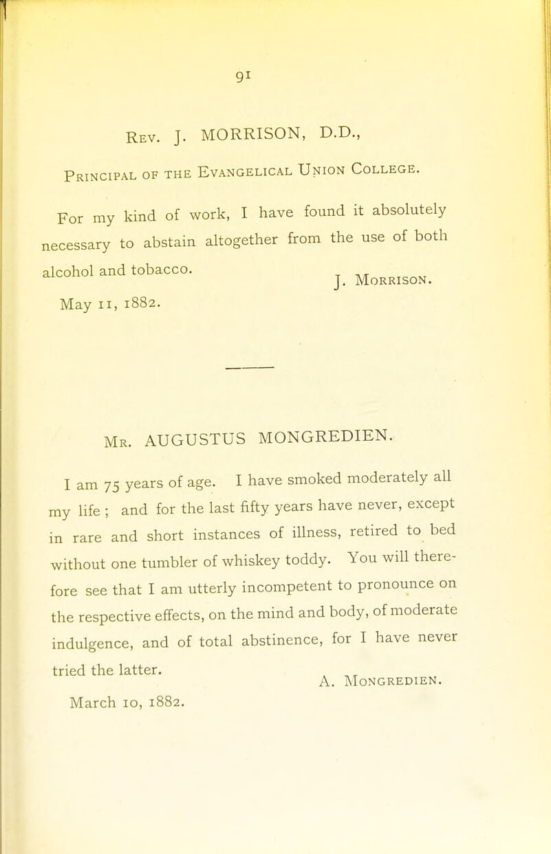 Rev. J. MORRISON, D.D., Principal of the Evangelical Union College. For my kind of work, I have found it absolutely necessary to abstain altogether from the use of both alcohol and tobacco. J# MoRRISON. May ii, 1882. Mr. AUGUSTUS MONGREDIEN. I am 75 years of age. I have smoked moderately all my life ; and for the last fifty years have never, except in rare and short instances of illness, retired to bed without one tumbler of whiskey toddy. You will there- fore see that I am utterly incompetent to pronounce on the respective effects, on the mind and body, of moderate indulgence, and of total abstinence, for I have never tried the latter. A. Mongredien. March 10, 1882.
