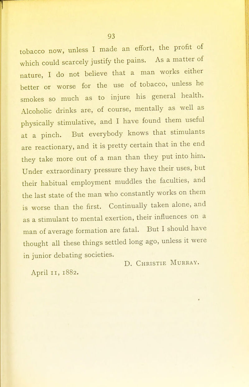 tobacco now, unless I made an effort, the profit of which could scarcely justify the pains. As a matter of nature, I do not believe that a man works either better or worse for the use of tobacco, unless he smokes so much as to injure his general health. Alcoholic drinks are, of course, mentally as well as physically stimulative, and I have found them useful at a pinch. But everybody knows that stimulants are reactionary, and it is pretty certain that in the end they take more out of a man than they put into him. Under extraordinary pressure they have their uses, but their habitual employment muddles the faculties, and the last state of the man who constantly works on them is worse than the first. Continually taken alone, and as a stimulant to mental exertion, their influences on a man of average formation are fatal. But I should have thought all these things settled long ago, unless it were in junior debating societies. D. Christie Murray.