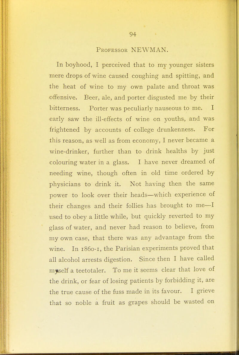 Professor NEWMAN. In boyhood, I perceived that to my younger sisters mere drops of wine caused coughing and spitting, and the heat of wine to my own palate and throat was offensive. Beer, ale, and porter disgusted me by their bitterness. Porter was peculiarly nauseous to me. I early saw the ill-effects of wine on youths, and was frightened by accounts of college drunkenness. For this reason, as well as from economy, I never became a wine-drinker, further than to drink healths by just colouring water in a glass. I have never dreamed of needing wine, though often in old time ordered by physicians to drink it. Not having then the same power to look over their heads—which experience of their changes and their follies has brought to me—I used to obey a little while, but quickly reverted to my glass of water, and never had reason to believe, from my own case, that there was any advantage from the wine. In 1860-1, the Parisian experiments proved that all alcohol arrests digestion. Since then I have called myself a teetotaler. To me it seems clear that love of the drink, or fear of losing patients by forbidding it, are the true cause of the fuss made in its favour. I grieve that so noble a fruit as grapes should be wasted on