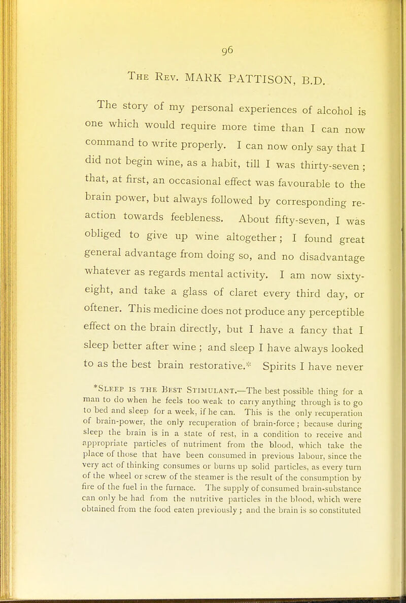 The Rev. MARK PATTISON, B.D. The story of my personal experiences of alcohol is one which would require more time than I can now command to write properly. I can now only say that I did not begin wine, as a habit, till I was thirty-seven ; that, at first, an occasional effect was favourable to the brain power, but always followed by corresponding re- action towards feebleness. About fifty-seven, I was obliged to give up wine altogether; I found great general advantage from doing so, and no disadvantage whatever as regards mental activity. I am noAv sixty- eight, and take a glass of claret every third day, or oftener. This medicine does not produce any perceptible effect on the brain directly, but I have a fancy that I sleep better after wine ; and sleep I have always looked to as the best brain restorative.* Spirits I have never *Sleep is the Best Stimulant.—The best possible thing for a man to do when he feels too weak to carry anything through is to go to bed and sleep for a week, if he can. This is the only recuperation of brain-power, the only recuperation of brain-force ; because during sleep the brain is in a state of rest, in a condition to receive and appropriate particles of nutriment from the blood, which take the place of those that have been consumed in previous labour, since the very act of thinking consumes or burns up solid particles, as every turn of the wheel or screw of the steamer is the result of the consumption by fire of the fuel in the furnace. The supply of consumed brain-substance can only be had from the nutritive particles in the blood, which were obtained from the food eaten previously ; and the brain is so constituted