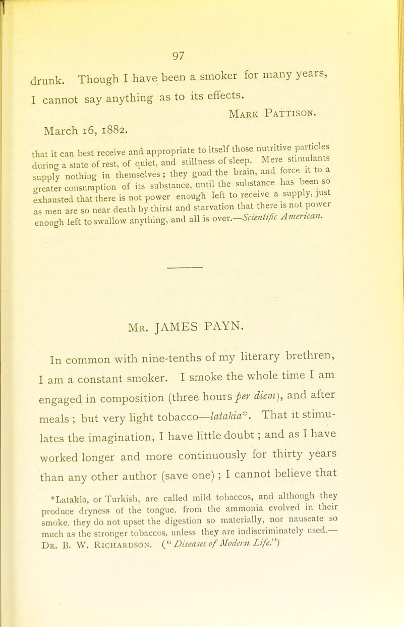 drunk. Though I have been a smoker for many years, I cannot say anything as to its effects. Mark Pattison. March 16, 1882. that it can best receive and appropriate to itself those nutritive particles during a state of rest, of quiet, and stillness of sleep. Mere stimulants supply nothing in themselves; they goad the brain, and force it to a greater consumption of its substance, until the substance has been so exhausted that there is not power enough left to receive a supply, just as men are so near death by thirst and starvation that there is not power enough left to swallow anything, and all is ^.-Scientific American. Mr. JAMES PAYN. In common with nine-tenths of my literary brethren, I am a constant smoker. I smoke the whole time I am engaged in composition (three hours per diem), and after meals ; but very light tobacco—latalda*. That it stimu- lates the imagination, I have little doubt; and as I have worked longer and more continuously for thirty years than any other author (save one) ; I cannot believe that *Latakia, or Turkish, are called mild tobaccos, and although they produce dryness ot the tongue, from the ammonia evolved in their smoke, they do not upset the digestion so materially, nor nauseate so much as the stronger tobaccos, unless they are indiscriminately used — Dr. B. W. Richardson. ( Diseases of Modem Life)