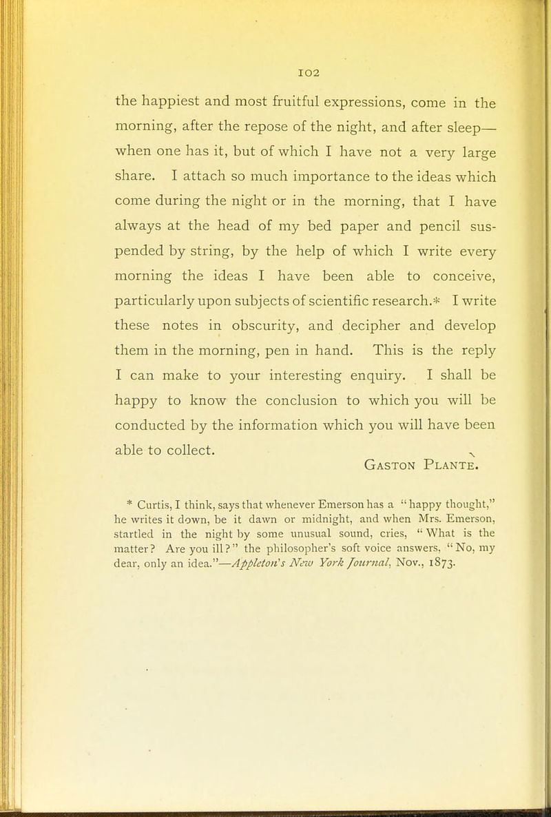 the happiest and most fruitful expressions, come in the morning, after the repose of the night, and after sleep— when one has it, but of which I have not a very large share. I attach so much importance to the ideas which come during the night or in the morning, that I have always at the head of my bed paper and pencil sus- pended by string, by the help of which I write every morning the ideas I have been able to conceive, particularly upon subjects of scientific research.* I write these notes in obscurity, and decipher and develop them in the morning, pen in hand. This is the reply I can make to your interesting enquiry. I shall be happy to know the conclusion to which you will be conducted by the information which you will have been able to collect. x Gaston Plante. * Curtis, I think, says that whenever Emerson has a  happy thought, he writes it down, be it dawn or midnight, and when Mrs. Emerson, startled in the night by some unusual sound, cries,  What is the matter? Are you ill? the philosopher's soft voice answers, No, my dear, only an idea.—Appleton's Neio York Journal, Nov., 1873.