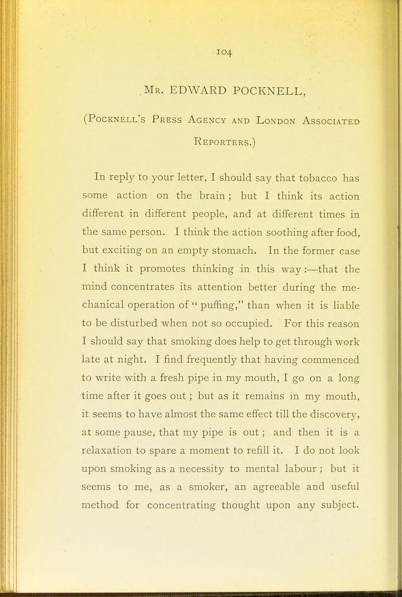 .Mr. EDWARD POCKNELL, (Pocknell's Press Agency and London Associated Reporters.) In reply to your letter, I should say that tobacco has some action on the brain; but I think its action different in different people, and at different times in the same person. I think the action soothing after food, but exciting on an empty stomach. In the former case I think it promotes thinking in this way :—that the mind concentrates its attention better during the me- chanical operation of  puffing, than when it is liable to be disturbed when not so occupied. For this reason I should say that smoking does help to get through work late at night. I find frequently that having commenced to write with a fresh pipe in my mouth, I go on a long time after it goes out; but as it remains in my mouth, it seems to have almost the same effect till the discover}-, at some pause, that my pipe is out ; and then it is a relaxation to spare a moment to refill it. I do not look upon smoking as a necessity to mental labour ; but it seems to me, as a smoker, an agreeable and useful method for concentrating thought upon any subject.