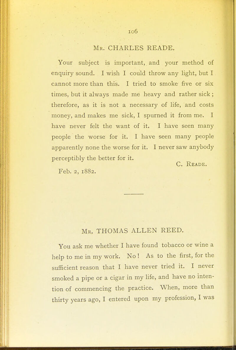 io6 Mr. CHARLES READE. Your subject is important, and your method of enquiry sound. I wish I could throw any light, but I cannot more than this. I tried to smoke five or six times, but it always made me heavy and rather sick ; therefore, as it is not a necessary of life, and costs money, and makes me sick, I spurned it from me. I have never felt the want of it. I have seen many people the worse for it. I have seen many people apparently none the worse for it. I never saw anybody perceptibly the better for it. C. Reade. Feb. 2, 1882. Mr. THOMAS ALLEN REED. You ask me whether I have found tobacco or wine a help to me in my work. No ! As to the first, for the sufficient reason that I have never tried it. I never smoked a pipe or a cigar in my life, and have no inten- tion of commencing the practice. When, more than thirty years ago, I entered upon my profession, I was