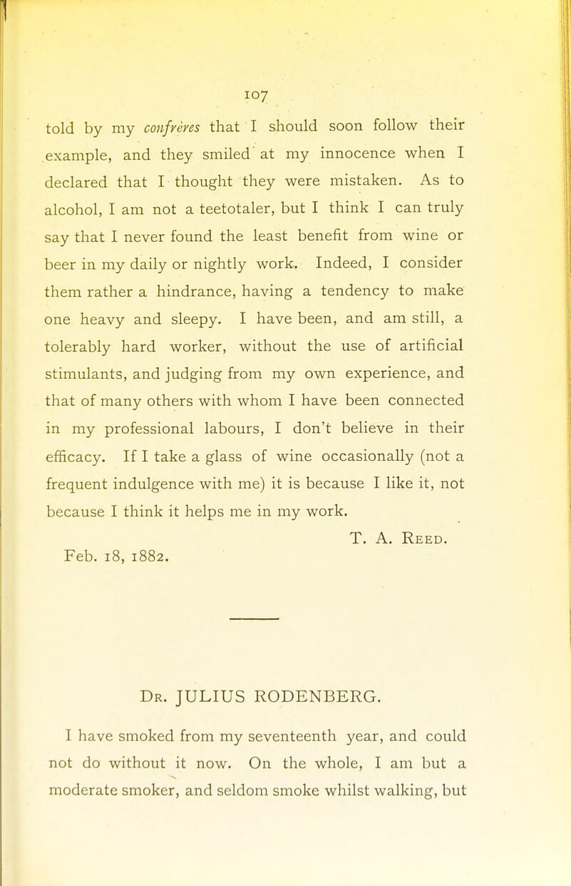 told by my confreres that I should soon follow their example, and they smiled at my innocence when I declared that I thought they were mistaken. As to alcohol, I am not a teetotaler, but I think I can truly say that I never found the least benefit from wine or beer in my daily or nightly work. Indeed, I consider them rather a hindrance, having a tendency to make one heavy and sleepy. I have been, and am still, a tolerably hard worker, without the use of artificial stimulants, and judging from my own experience, and that of many others with whom I have been connected in my professional labours, I don't believe in their efficacy. If I take a glass of wine occasionally (not a frequent indulgence with me) it is because I like it, not because I think it helps me in my work. T. A. Reed. Feb. 18, 1882. Dr. JULIUS RODENBERG. I have smoked from my seventeenth year, and could not do without it now. On the whole, I am but a moderate smoker, and seldom smoke whilst walking, but