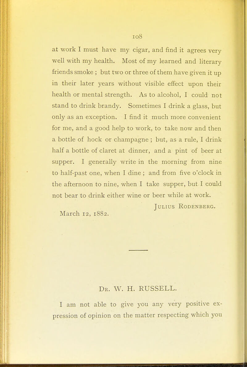 iq.8 at work I must have my cigar, and find it agrees very well with my health. Most of my learned and literary friends smoke ; but two or three of them have given it up in their later years without visible effect upon their health or mental strength. As to alcohol, I could not stand to drink brandy. Sometimes I drink a glass, but only as an exception. I find it much more convenient for me, and a good help to work, to take now and then a bottle of hock or champagne ; but, as a rule, I drink half a bottle of claret at dinner, and a pint of beer at supper. I generally write in the morning from nine to half-past one, when I dine ; and from five o'clock in the afternoon to nine, when I take supper, but I could not bear to drink either wine or beer while at work. Julius Rodenberg. March 12, 1882. Dr. W. H. RUSSELL. I am not able to give you any very positive ex- pression of opinion on the matter respecting which you