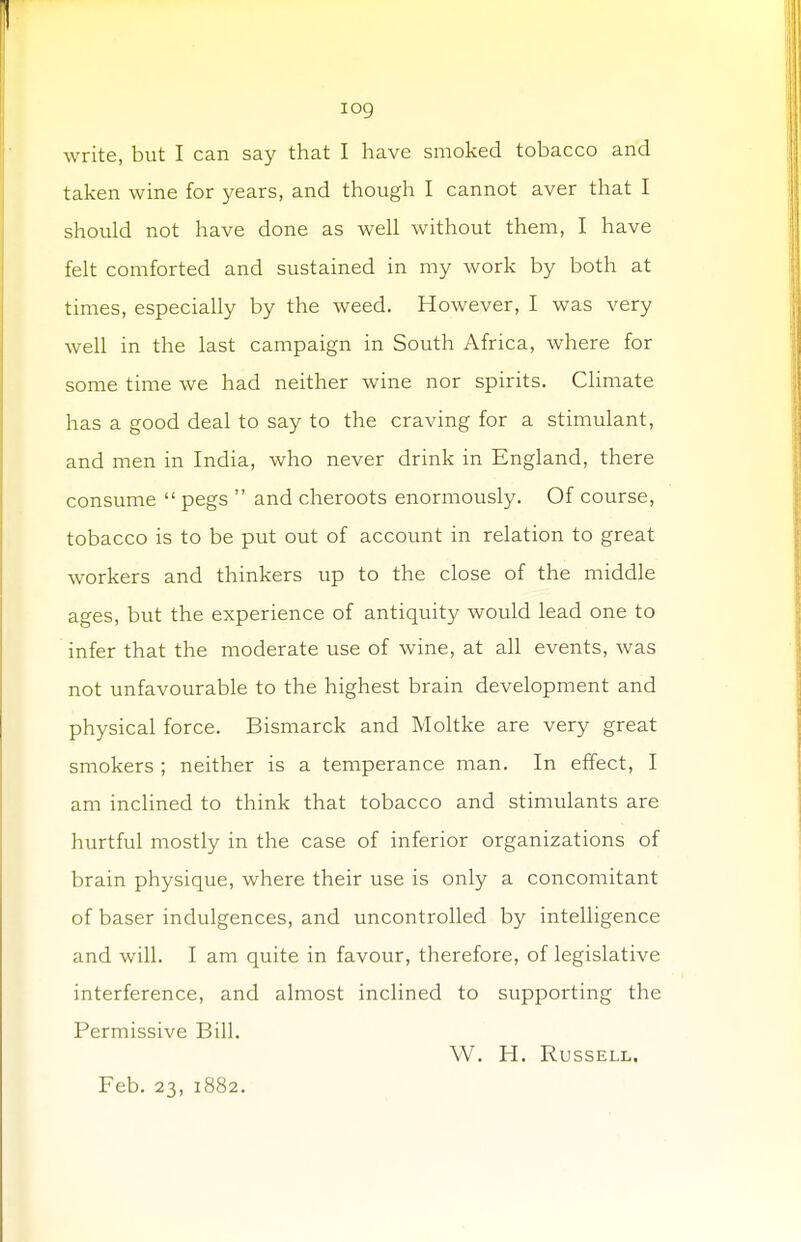 iog write, but I can say that I have smoked tobacco and taken wine for years, and though I cannot aver that I should not have done as well without them, I have felt comforted and sustained in my work by both at times, especially by the weed. However, I was very well in the last campaign in South Africa, where for some time we had neither wine nor spirits. Climate has a good deal to say to the craving for a stimulant, and men in India, who never drink in England, there consume  pegs  and cheroots enormously. Of course, tobacco is to be put out of account in relation to great workers and thinkers up to the close of the middle ages, but the experience of antiquity would lead one to infer that the moderate use of wine, at all events, was not unfavourable to the highest brain development and physical force. Bismarck and Moltke are very great smokers ; neither is a temperance man. In effect, I am inclined to think that tobacco and stimulants are hurtful mostly in the case of inferior organizations of brain physique, where their use is only a concomitant of baser indulgences, and uncontrolled by intelligence and will. I am quite in favour, therefore, of legislative interference, and almost inclined to supporting the Permissive Bill. W. H. Russell. Feb. 23, 1882.