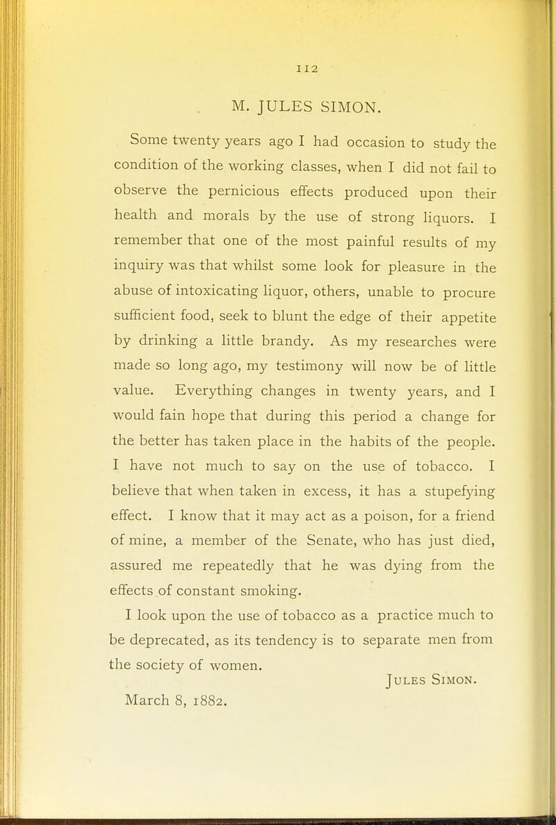 M. JULES SIMON. Some twenty years ago I had occasion to study the condition of the working classes, when I did not fail to observe the pernicious effects produced upon their health and morals by the use of strong liquors. I remember that one of the most painful results of my inquiry was that whilst some look for pleasure in the abuse of intoxicating liquor, others, unable to procure sufficient food, seek to blunt the edge of their appetite by drinking a little brandy. As my researches were made so long ago, my testimony will now be of little value. Everything changes in twenty years, and I would fain hope that during this period a change for the better has taken place in the habits of the people. I have not much to say on the use of tobacco. I believe that when taken in excess, it has a stupefying effect. I know that it may act as a poison, for a friend of mine, a member of the Senate, who has just died, assured me repeatedly that he was dying from the effects of constant smoking. I look upon the use of tobacco as a practice much to be deprecated, as its tendency is to separate men from the society of women. Jules Simon. March 8, 1882.