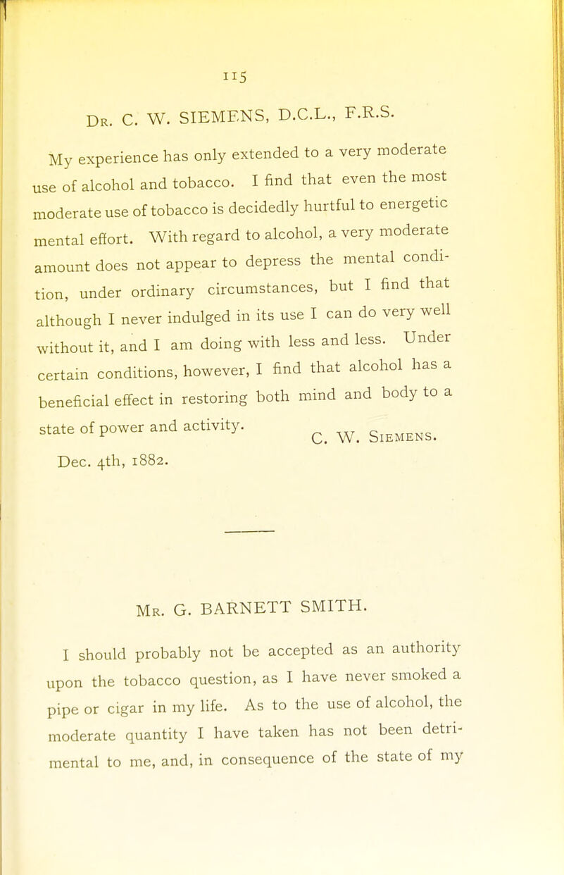 H5 Dr. C. W. SIEMENS, D.C.L., F.R.S. My experience has only extended to a very moderate use of alcohol and tobacco. I find that even the most moderate use of tobacco is decidedly hurtful to energetic mental effort. With regard to alcohol, a very moderate amount does not appear to depress the mental condi- tion, under ordinary circumstances, but I find that although I never indulged in its use I can do very well without it, and I am doing with less and less. Under certain conditions, however, I find that alcohol has a beneficial effect in restoring both mind and body to a state of power and activity. Q ^ Dec. 4th, 1882. Mr. G. BARNETT SMITH. I should probably not be accepted as an authority upon the tobacco question, as I have never smoked a pipe or cigar in my life. As to the use of alcohol, the moderate quantity I have taken has not been detri- mental to me, and, in consequence of the state of my