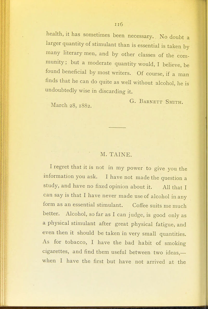 health, it has sometimes been necessary. No doubt a larger quantity of stimulant than is essential is taken by many literary men, and by other classes of the com- munity ; but a moderate quantity would, I believe, be found beneficial by most writers. Of course, if a man finds that he can do quite as well without alcohol, he is undoubtedly wise in discarding it. ,, oo G. Barnett Smith. March 28, 1882. M. TAINE. I regret that it is not in my power to give you the information you ask. I have not made the question a study, and have no fixed opinion about it. All that I can say is that I have never made use of alcohol in any form as an essential stimulant. Coffee suits me much better. Alcohol, so far as I can judge, is good only as a physical stimulant after great physical fatigue, and even then it should be taken in very small quantities. As for tobacco, I have the bad habit of smoking cigarettes, and find them useful between two ideas,— when I have the first but have not arrived at the
