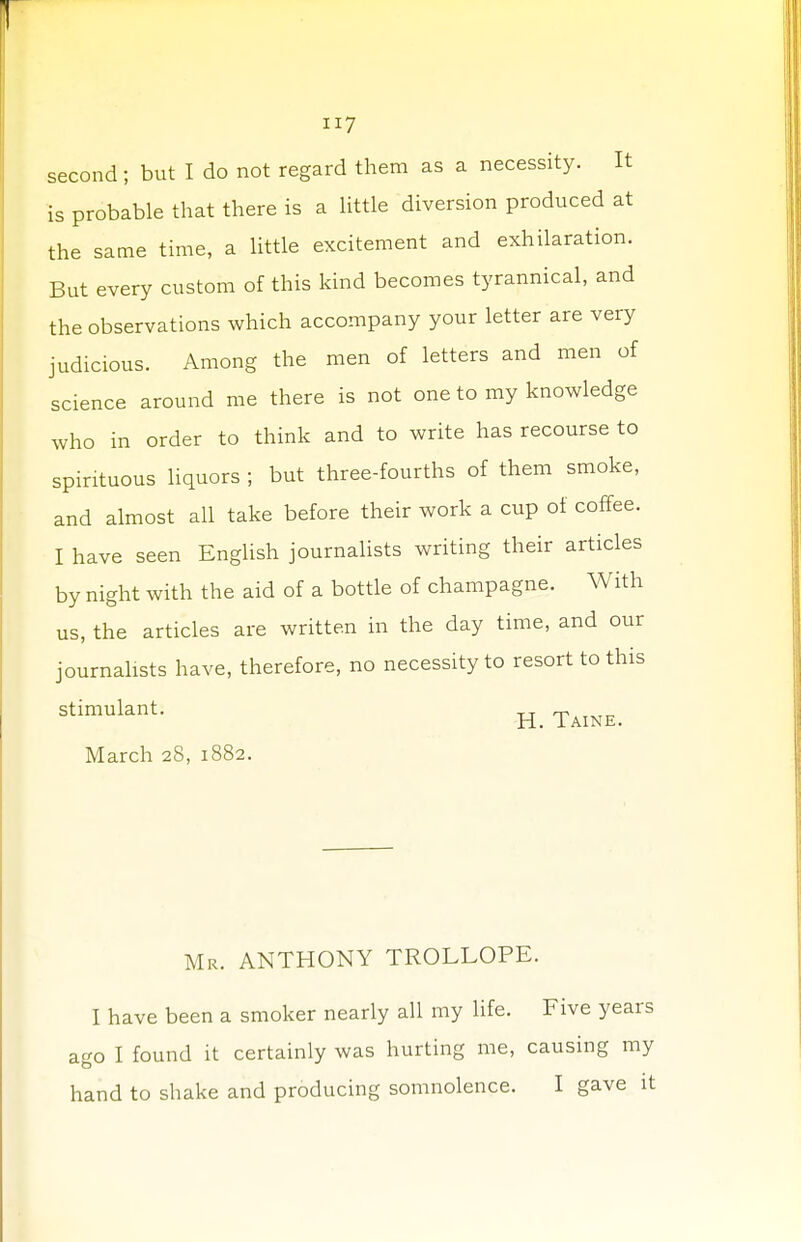 second; but I do not regard them as a necessity. It is probable that there is a little diversion produced at the same time, a little excitement and exhilaration. But every custom of this kind becomes tyrannical, and the observations which accompany your letter are very judicious. Among the men of letters and men of science around me there is not one to my knowledge who in order to think and to write has recourse to spirituous liquors ; but three-fourths of them smoke, and almost all take before their work a cup of coffee. I have seen English journalists writing their articles by night with the aid of a bottle of champagne. With us, the articles are written in the day time, and our journalists have, therefore, no necessity to resort to this stimulant. R> Tain£< March 28, 1882. Mr. ANTHONY TROLLOPE. I have been a smoker nearly all my life. Five years ago I found it certainly was hurting me, causing my hand to shake and producing somnolence. I gave it